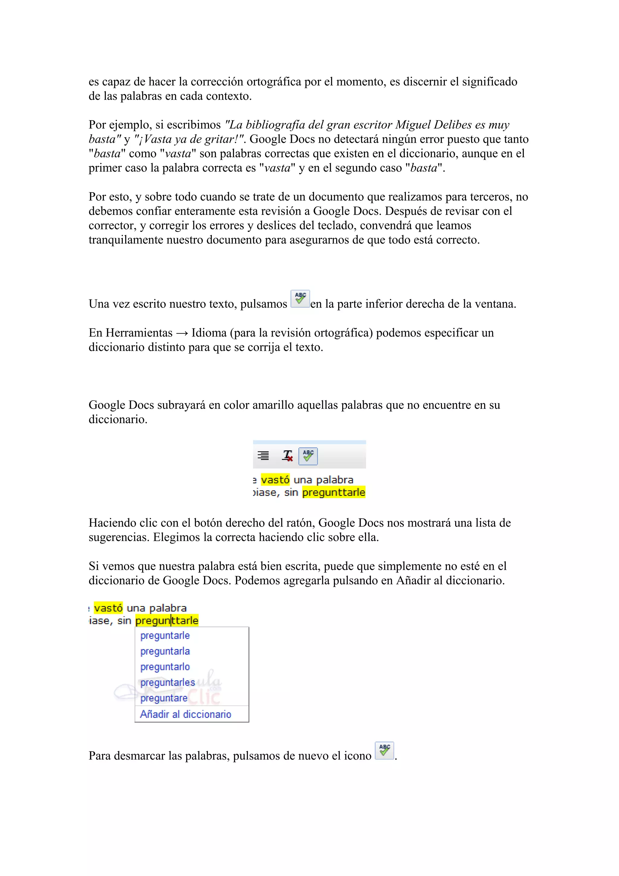 es capaz de hacer la corrección ortográfica por el momento, es discernir el significado
de las palabras en cada contexto.
Por ejemplo, si escribimos "La bibliografía del gran escritor Miguel Delibes es muy
basta" y "¡Vasta ya de gritar!". Google Docs no detectará ningún error puesto que tanto
"basta" como "vasta" son palabras correctas que existen en el diccionario, aunque en el
primer caso la palabra correcta es "vasta" y en el segundo caso "basta".
Por esto, y sobre todo cuando se trate de un documento que realizamos para terceros, no
debemos confiar enteramente esta revisión a Google Docs. Después de revisar con el
corrector, y corregir los errores y deslices del teclado, convendrá que leamos
tranquilamente nuestro documento para asegurarnos de que todo está correcto.
Una vez escrito nuestro texto, pulsamos en la parte inferior derecha de la ventana.
En Herramientas → Idioma (para la revisión ortográfica) podemos especificar un
diccionario distinto para que se corrija el texto.
Google Docs subrayará en color amarillo aquellas palabras que no encuentre en su
diccionario.
Haciendo clic con el botón derecho del ratón, Google Docs nos mostrará una lista de
sugerencias. Elegimos la correcta haciendo clic sobre ella.
Si vemos que nuestra palabra está bien escrita, puede que simplemente no esté en el
diccionario de Google Docs. Podemos agregarla pulsando en Añadir al diccionario.
Para desmarcar las palabras, pulsamos de nuevo el icono .
 