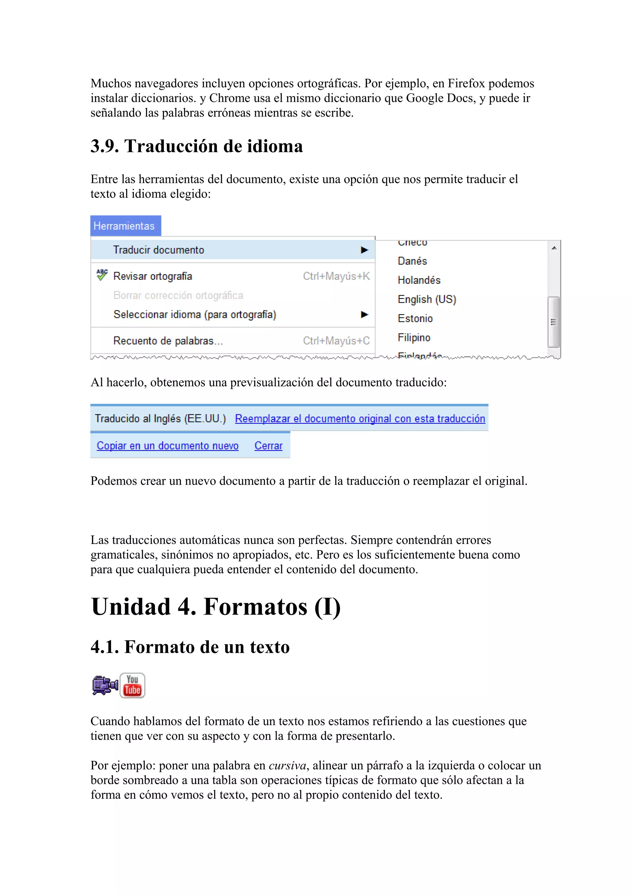 Muchos navegadores incluyen opciones ortográficas. Por ejemplo, en Firefox podemos
instalar diccionarios. y Chrome usa el mismo diccionario que Google Docs, y puede ir
señalando las palabras erróneas mientras se escribe.
3.9. Traducción de idioma
Entre las herramientas del documento, existe una opción que nos permite traducir el
texto al idioma elegido:
Al hacerlo, obtenemos una previsualización del documento traducido:
Podemos crear un nuevo documento a partir de la traducción o reemplazar el original.
Las traducciones automáticas nunca son perfectas. Siempre contendrán errores
gramaticales, sinónimos no apropiados, etc. Pero es los suficientemente buena como
para que cualquiera pueda entender el contenido del documento.
Unidad 4. Formatos (I)
4.1. Formato de un texto
Cuando hablamos del formato de un texto nos estamos refiriendo a las cuestiones que
tienen que ver con su aspecto y con la forma de presentarlo.
Por ejemplo: poner una palabra en cursiva, alinear un párrafo a la izquierda o colocar un
borde sombreado a una tabla son operaciones típicas de formato que sólo afectan a la
forma en cómo vemos el texto, pero no al propio contenido del texto.
 