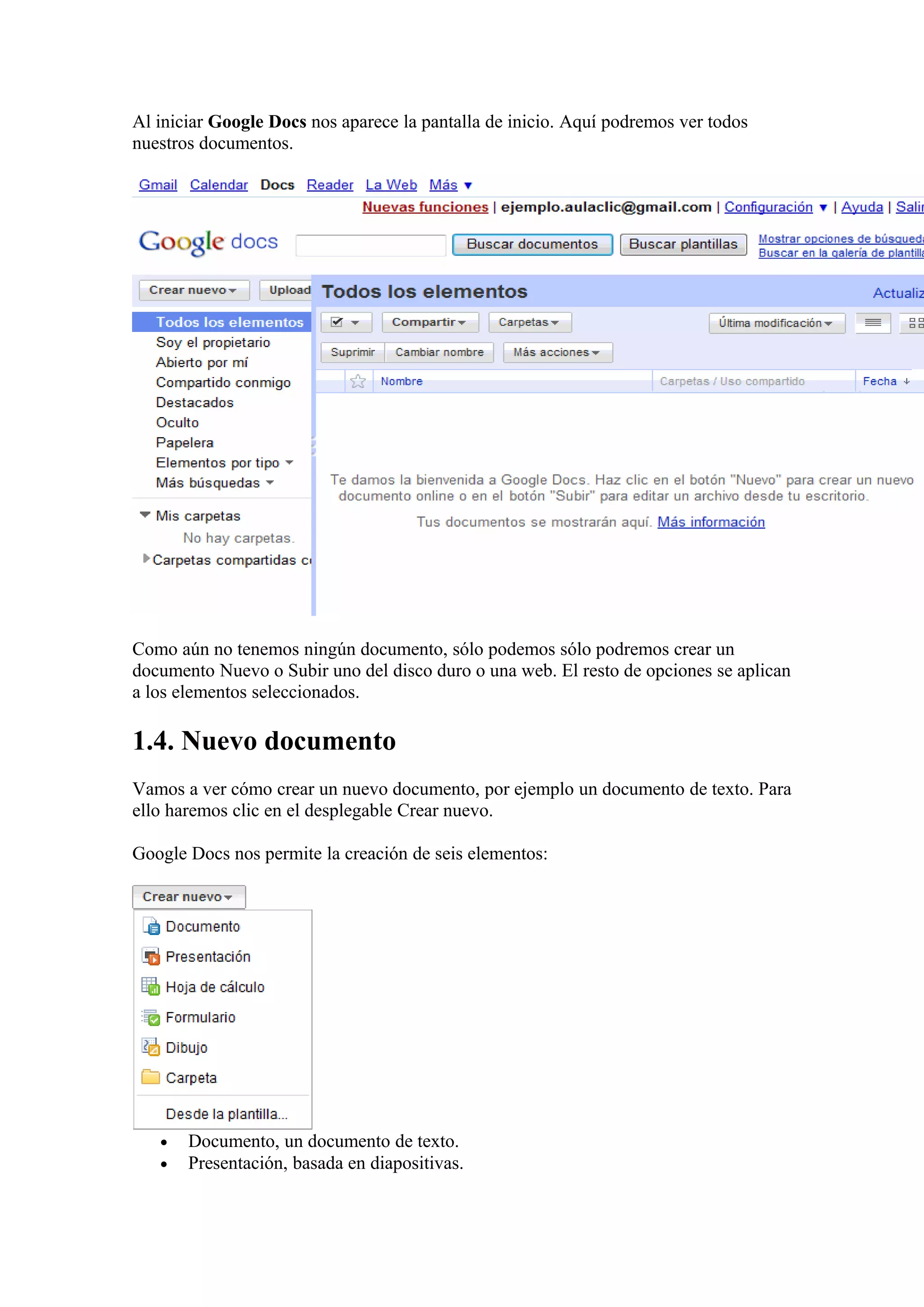 Al iniciar Google Docs nos aparece la pantalla de inicio. Aquí podremos ver todos
nuestros documentos.
Como aún no tenemos ningún documento, sólo podemos sólo podremos crear un
documento Nuevo o Subir uno del disco duro o una web. El resto de opciones se aplican
a los elementos seleccionados.
1.4. Nuevo documento
Vamos a ver cómo crear un nuevo documento, por ejemplo un documento de texto. Para
ello haremos clic en el desplegable Crear nuevo.
Google Docs nos permite la creación de seis elementos:
• Documento, un documento de texto.
• Presentación, basada en diapositivas.
 