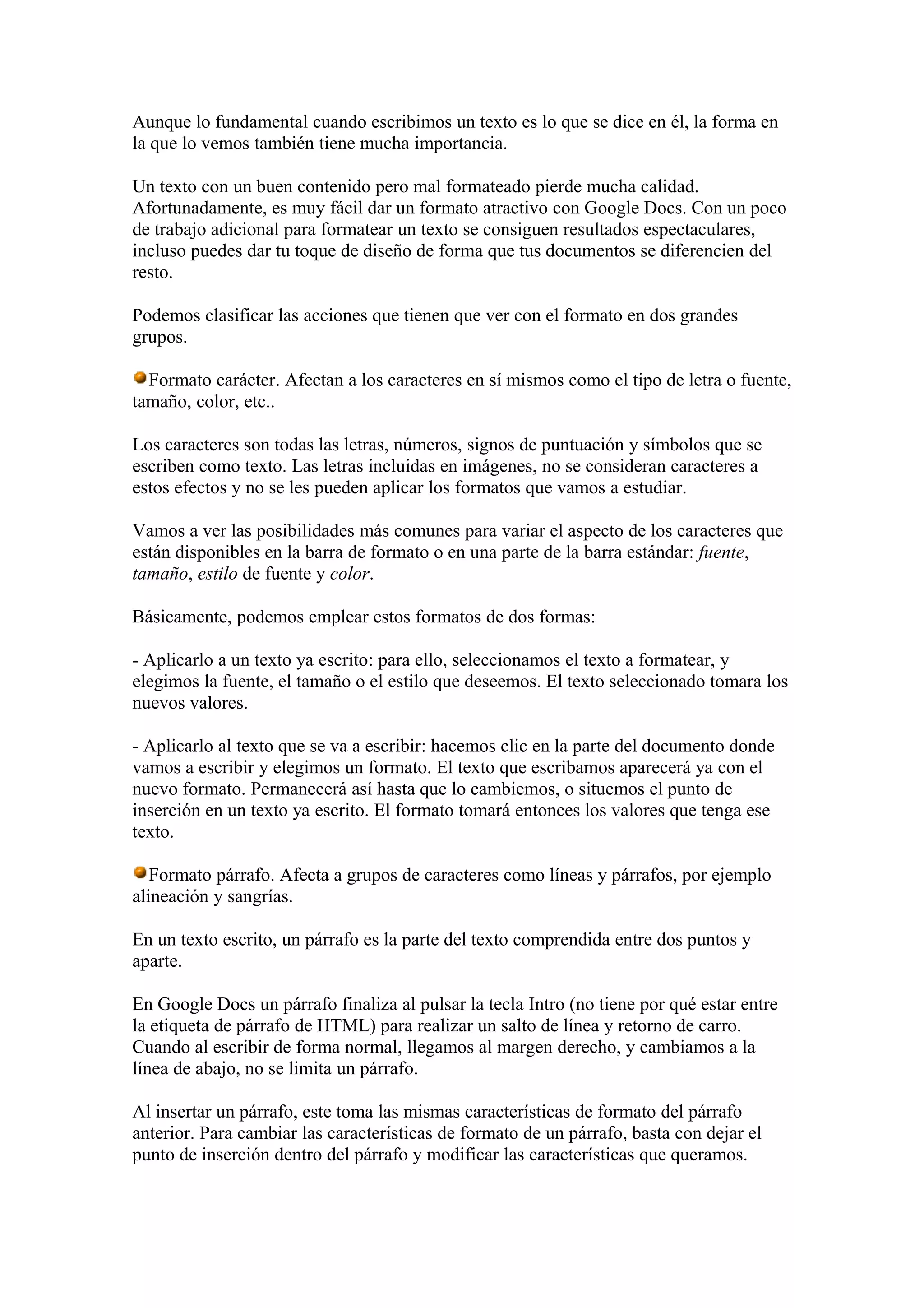 Aunque lo fundamental cuando escribimos un texto es lo que se dice en él, la forma en
la que lo vemos también tiene mucha importancia.
Un texto con un buen contenido pero mal formateado pierde mucha calidad.
Afortunadamente, es muy fácil dar un formato atractivo con Google Docs. Con un poco
de trabajo adicional para formatear un texto se consiguen resultados espectaculares,
incluso puedes dar tu toque de diseño de forma que tus documentos se diferencien del
resto.
Podemos clasificar las acciones que tienen que ver con el formato en dos grandes
grupos.
Formato carácter. Afectan a los caracteres en sí mismos como el tipo de letra o fuente,
tamaño, color, etc..
Los caracteres son todas las letras, números, signos de puntuación y símbolos que se
escriben como texto. Las letras incluidas en imágenes, no se consideran caracteres a
estos efectos y no se les pueden aplicar los formatos que vamos a estudiar.
Vamos a ver las posibilidades más comunes para variar el aspecto de los caracteres que
están disponibles en la barra de formato o en una parte de la barra estándar: fuente,
tamaño, estilo de fuente y color.
Básicamente, podemos emplear estos formatos de dos formas:
- Aplicarlo a un texto ya escrito: para ello, seleccionamos el texto a formatear, y
elegimos la fuente, el tamaño o el estilo que deseemos. El texto seleccionado tomara los
nuevos valores.
- Aplicarlo al texto que se va a escribir: hacemos clic en la parte del documento donde
vamos a escribir y elegimos un formato. El texto que escribamos aparecerá ya con el
nuevo formato. Permanecerá así hasta que lo cambiemos, o situemos el punto de
inserción en un texto ya escrito. El formato tomará entonces los valores que tenga ese
texto.
Formato párrafo. Afecta a grupos de caracteres como líneas y párrafos, por ejemplo
alineación y sangrías.
En un texto escrito, un párrafo es la parte del texto comprendida entre dos puntos y
aparte.
En Google Docs un párrafo finaliza al pulsar la tecla Intro (no tiene por qué estar entre
la etiqueta de párrafo de HTML) para realizar un salto de línea y retorno de carro.
Cuando al escribir de forma normal, llegamos al margen derecho, y cambiamos a la
línea de abajo, no se limita un párrafo.
Al insertar un párrafo, este toma las mismas características de formato del párrafo
anterior. Para cambiar las características de formato de un párrafo, basta con dejar el
punto de inserción dentro del párrafo y modificar las características que queramos.
 