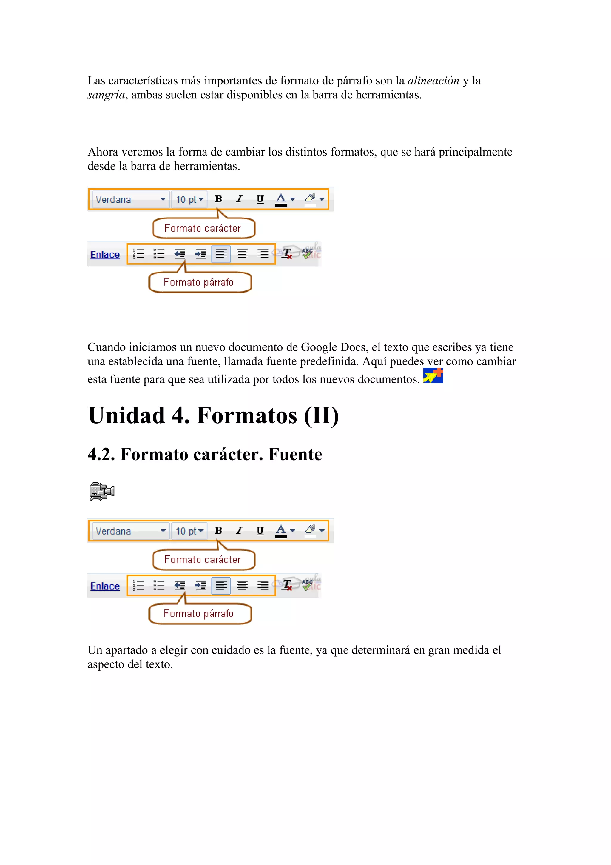 Las características más importantes de formato de párrafo son la alineación y la
sangría, ambas suelen estar disponibles en la barra de herramientas.
Ahora veremos la forma de cambiar los distintos formatos, que se hará principalmente
desde la barra de herramientas.
Cuando iniciamos un nuevo documento de Google Docs, el texto que escribes ya tiene
una establecida una fuente, llamada fuente predefinida. Aquí puedes ver como cambiar
esta fuente para que sea utilizada por todos los nuevos documentos.
Unidad 4. Formatos (II)
4.2. Formato carácter. Fuente
Un apartado a elegir con cuidado es la fuente, ya que determinará en gran medida el
aspecto del texto.
 