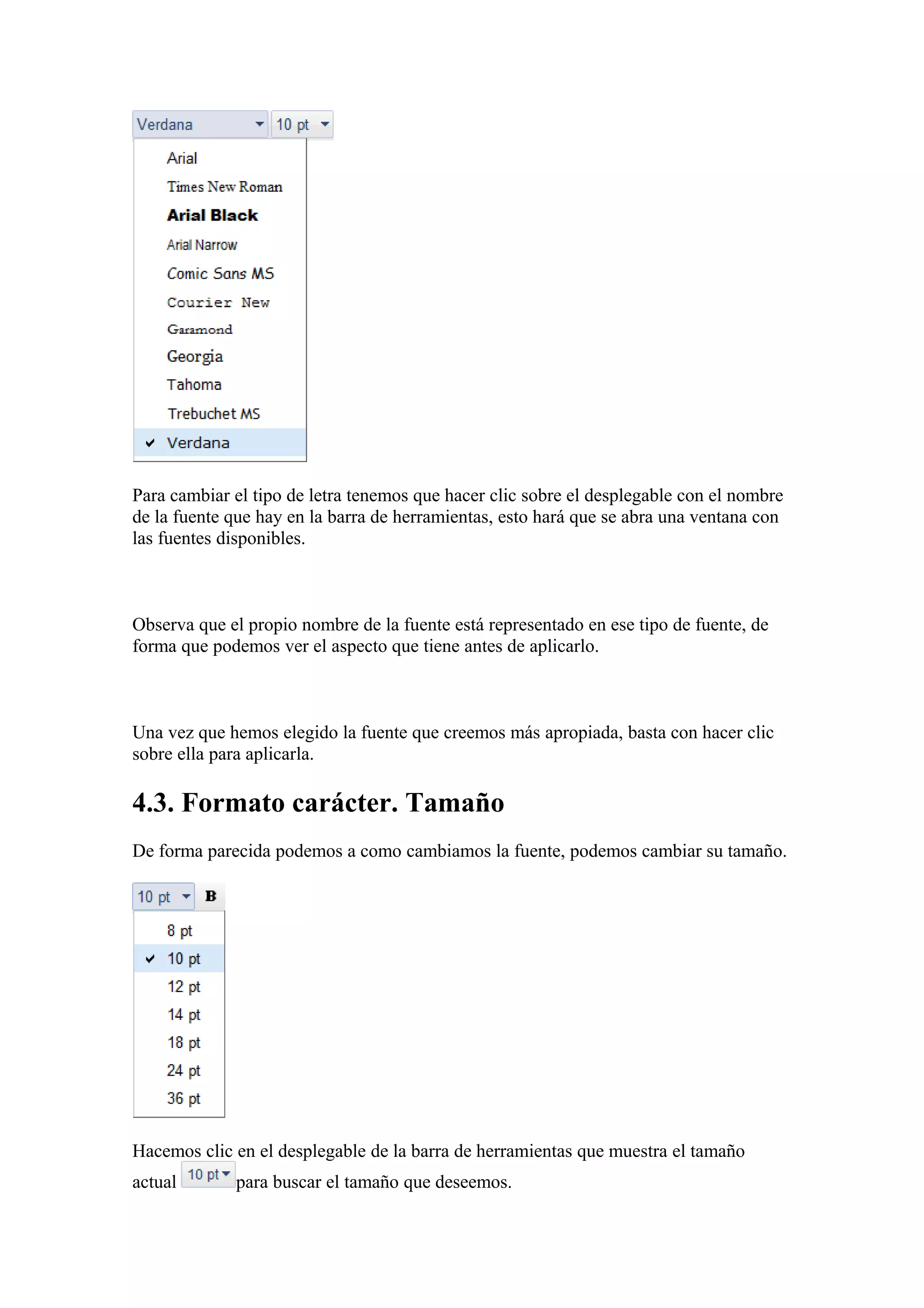 Para cambiar el tipo de letra tenemos que hacer clic sobre el desplegable con el nombre
de la fuente que hay en la barra de herramientas, esto hará que se abra una ventana con
las fuentes disponibles.
Observa que el propio nombre de la fuente está representado en ese tipo de fuente, de
forma que podemos ver el aspecto que tiene antes de aplicarlo.
Una vez que hemos elegido la fuente que creemos más apropiada, basta con hacer clic
sobre ella para aplicarla.
4.3. Formato carácter. Tamaño
De forma parecida podemos a como cambiamos la fuente, podemos cambiar su tamaño.
Hacemos clic en el desplegable de la barra de herramientas que muestra el tamaño
actual para buscar el tamaño que deseemos.
 