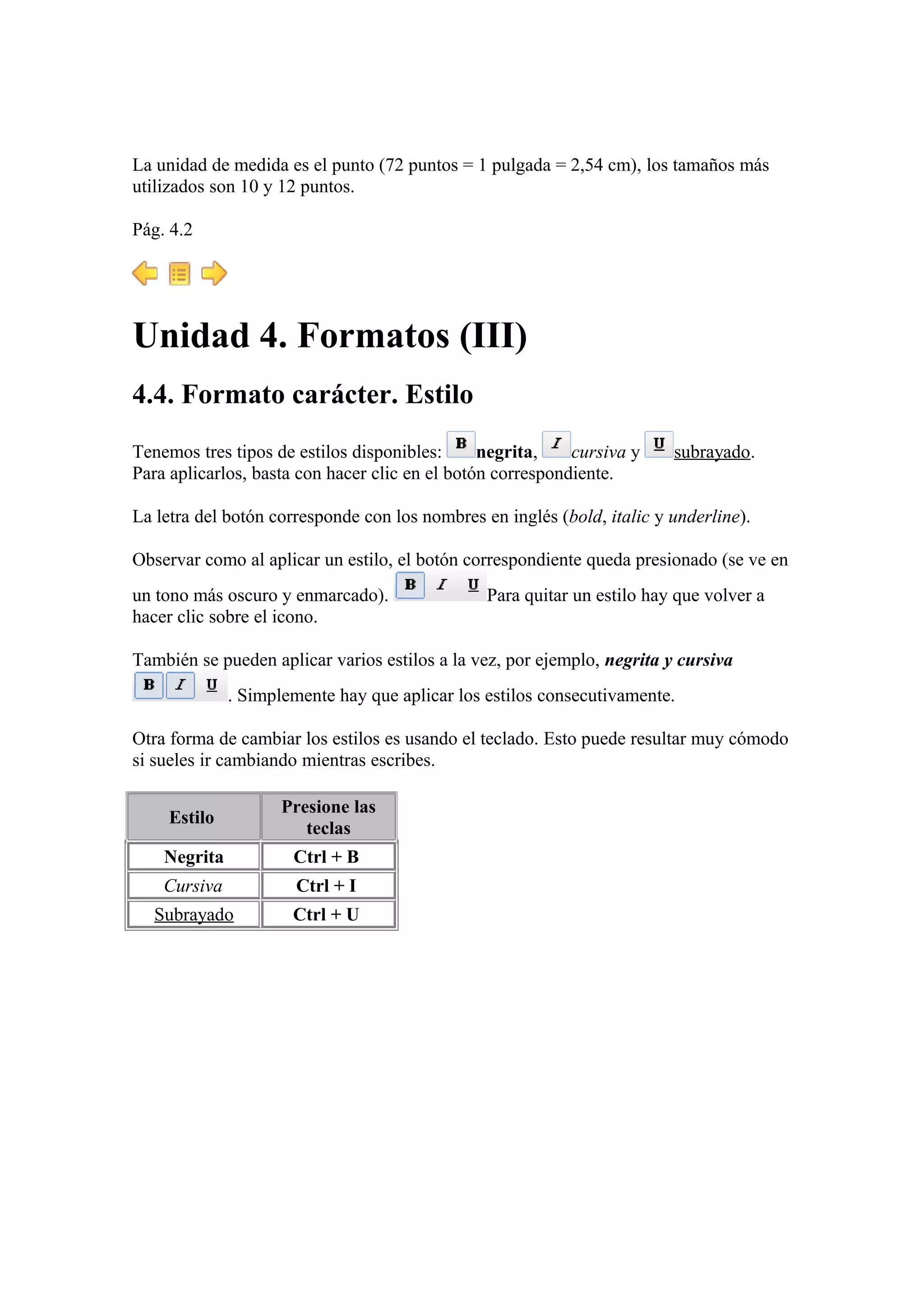 La unidad de medida es el punto (72 puntos = 1 pulgada = 2,54 cm), los tamaños más
utilizados son 10 y 12 puntos.
Pág. 4.2
Unidad 4. Formatos (III)
4.4. Formato carácter. Estilo
Tenemos tres tipos de estilos disponibles: negrita, cursiva y subrayado.
Para aplicarlos, basta con hacer clic en el botón correspondiente.
La letra del botón corresponde con los nombres en inglés (bold, italic y underline).
Observar como al aplicar un estilo, el botón correspondiente queda presionado (se ve en
un tono más oscuro y enmarcado). Para quitar un estilo hay que volver a
hacer clic sobre el icono.
También se pueden aplicar varios estilos a la vez, por ejemplo, negrita y cursiva
. Simplemente hay que aplicar los estilos consecutivamente.
Otra forma de cambiar los estilos es usando el teclado. Esto puede resultar muy cómodo
si sueles ir cambiando mientras escribes.
Estilo
Presione las
teclas
Negrita Ctrl + B
Cursiva Ctrl + I
Subrayado Ctrl + U
 
