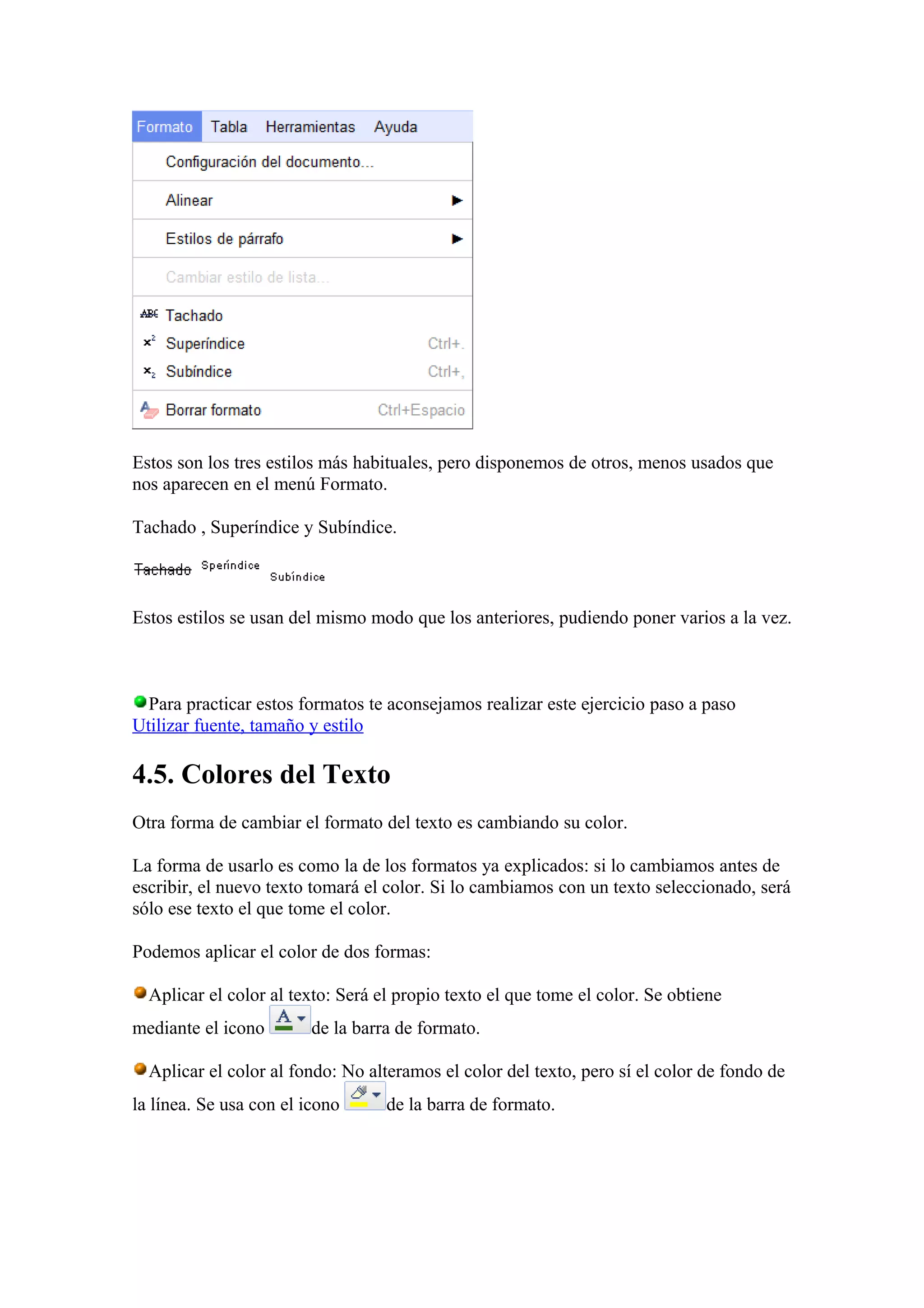Estos son los tres estilos más habituales, pero disponemos de otros, menos usados que
nos aparecen en el menú Formato.
Tachado , Superíndice y Subíndice.
Estos estilos se usan del mismo modo que los anteriores, pudiendo poner varios a la vez.
Para practicar estos formatos te aconsejamos realizar este ejercicio paso a paso
Utilizar fuente, tamaño y estilo
4.5. Colores del Texto
Otra forma de cambiar el formato del texto es cambiando su color.
La forma de usarlo es como la de los formatos ya explicados: si lo cambiamos antes de
escribir, el nuevo texto tomará el color. Si lo cambiamos con un texto seleccionado, será
sólo ese texto el que tome el color.
Podemos aplicar el color de dos formas:
Aplicar el color al texto: Será el propio texto el que tome el color. Se obtiene
mediante el icono de la barra de formato.
Aplicar el color al fondo: No alteramos el color del texto, pero sí el color de fondo de
la línea. Se usa con el icono de la barra de formato.
 