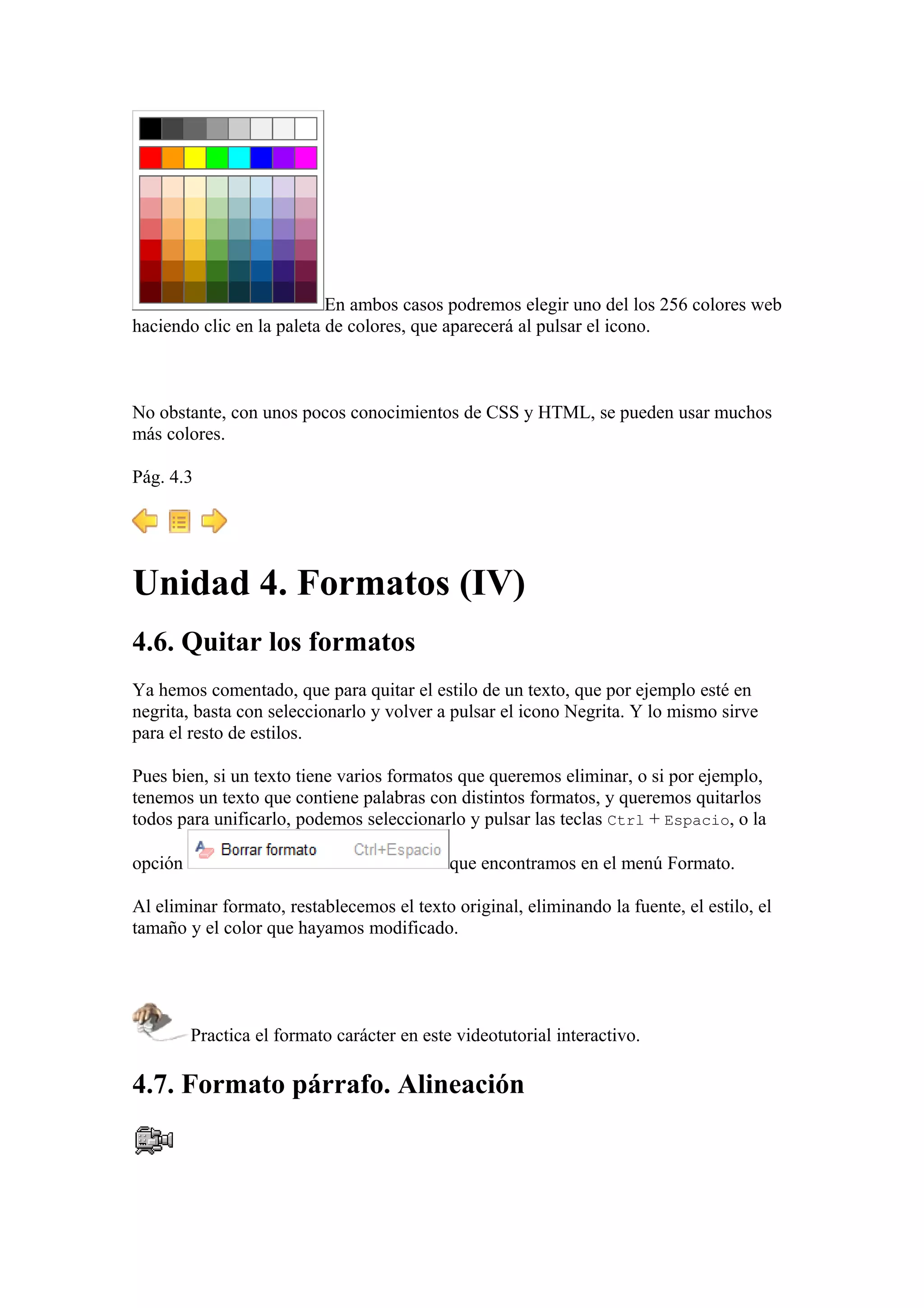 En ambos casos podremos elegir uno del los 256 colores web
haciendo clic en la paleta de colores, que aparecerá al pulsar el icono.
No obstante, con unos pocos conocimientos de CSS y HTML, se pueden usar muchos
más colores.
Pág. 4.3
Unidad 4. Formatos (IV)
4.6. Quitar los formatos
Ya hemos comentado, que para quitar el estilo de un texto, que por ejemplo esté en
negrita, basta con seleccionarlo y volver a pulsar el icono Negrita. Y lo mismo sirve
para el resto de estilos.
Pues bien, si un texto tiene varios formatos que queremos eliminar, o si por ejemplo,
tenemos un texto que contiene palabras con distintos formatos, y queremos quitarlos
todos para unificarlo, podemos seleccionarlo y pulsar las teclas Ctrl + Espacio, o la
opción que encontramos en el menú Formato.
Al eliminar formato, restablecemos el texto original, eliminando la fuente, el estilo, el
tamaño y el color que hayamos modificado.
Practica el formato carácter en este videotutorial interactivo.
4.7. Formato párrafo. Alineación
 