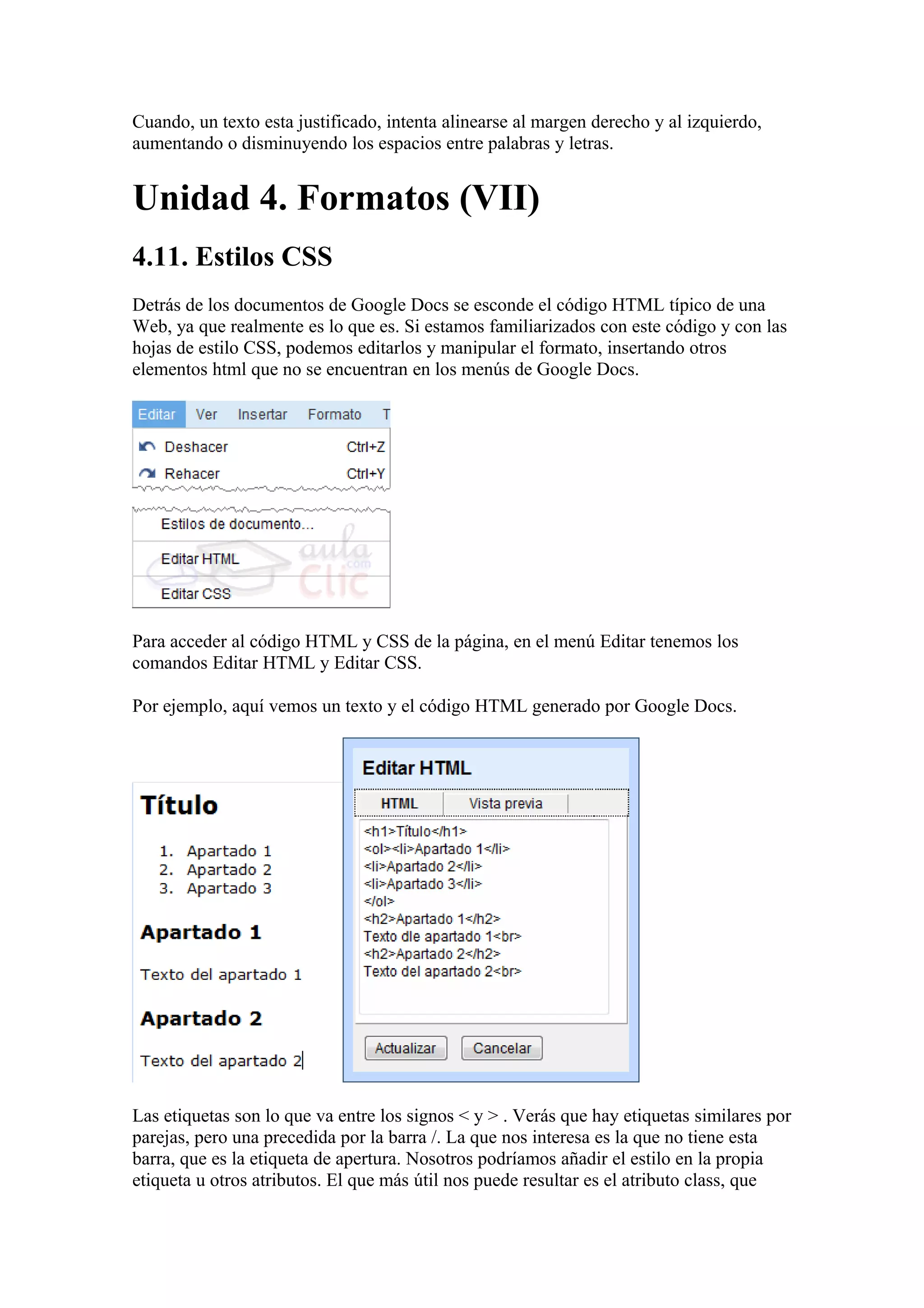 Cuando, un texto esta justificado, intenta alinearse al margen derecho y al izquierdo,
aumentando o disminuyendo los espacios entre palabras y letras.
Unidad 4. Formatos (VII)
4.11. Estilos CSS
Detrás de los documentos de Google Docs se esconde el código HTML típico de una
Web, ya que realmente es lo que es. Si estamos familiarizados con este código y con las
hojas de estilo CSS, podemos editarlos y manipular el formato, insertando otros
elementos html que no se encuentran en los menús de Google Docs.
Para acceder al código HTML y CSS de la página, en el menú Editar tenemos los
comandos Editar HTML y Editar CSS.
Por ejemplo, aquí vemos un texto y el código HTML generado por Google Docs.
Las etiquetas son lo que va entre los signos < y > . Verás que hay etiquetas similares por
parejas, pero una precedida por la barra /. La que nos interesa es la que no tiene esta
barra, que es la etiqueta de apertura. Nosotros podríamos añadir el estilo en la propia
etiqueta u otros atributos. El que más útil nos puede resultar es el atributo class, que
 