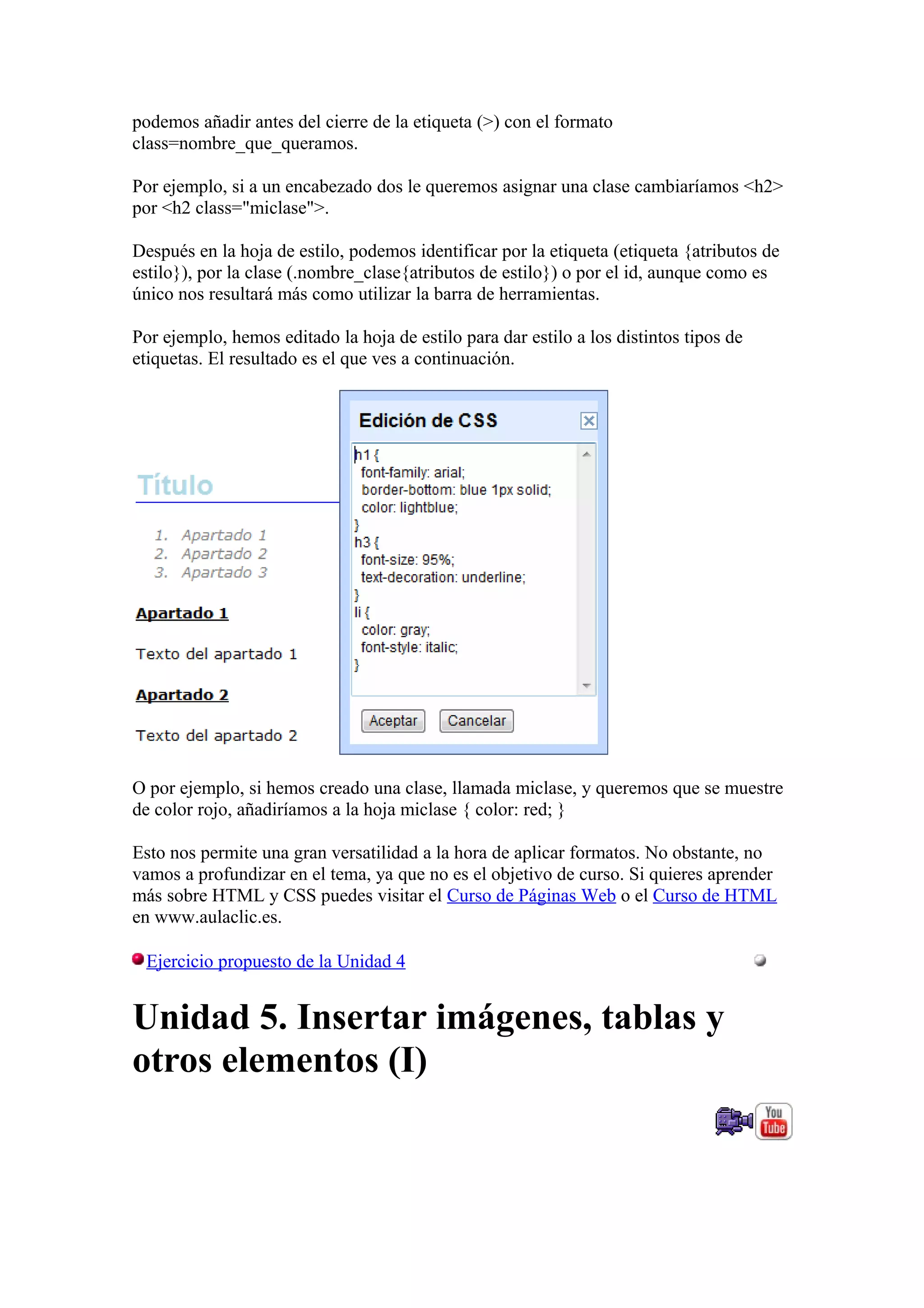 podemos añadir antes del cierre de la etiqueta (>) con el formato
class=nombre_que_queramos.
Por ejemplo, si a un encabezado dos le queremos asignar una clase cambiaríamos <h2>
por <h2 class="miclase">.
Después en la hoja de estilo, podemos identificar por la etiqueta (etiqueta {atributos de
estilo}), por la clase (.nombre_clase{atributos de estilo}) o por el id, aunque como es
único nos resultará más como utilizar la barra de herramientas.
Por ejemplo, hemos editado la hoja de estilo para dar estilo a los distintos tipos de
etiquetas. El resultado es el que ves a continuación.
O por ejemplo, si hemos creado una clase, llamada miclase, y queremos que se muestre
de color rojo, añadiríamos a la hoja miclase { color: red; }
Esto nos permite una gran versatilidad a la hora de aplicar formatos. No obstante, no
vamos a profundizar en el tema, ya que no es el objetivo de curso. Si quieres aprender
más sobre HTML y CSS puedes visitar el Curso de Páginas Web o el Curso de HTML
en www.aulaclic.es.
Ejercicio propuesto de la Unidad 4
Unidad 5. Insertar imágenes, tablas y
otros elementos (I)
 