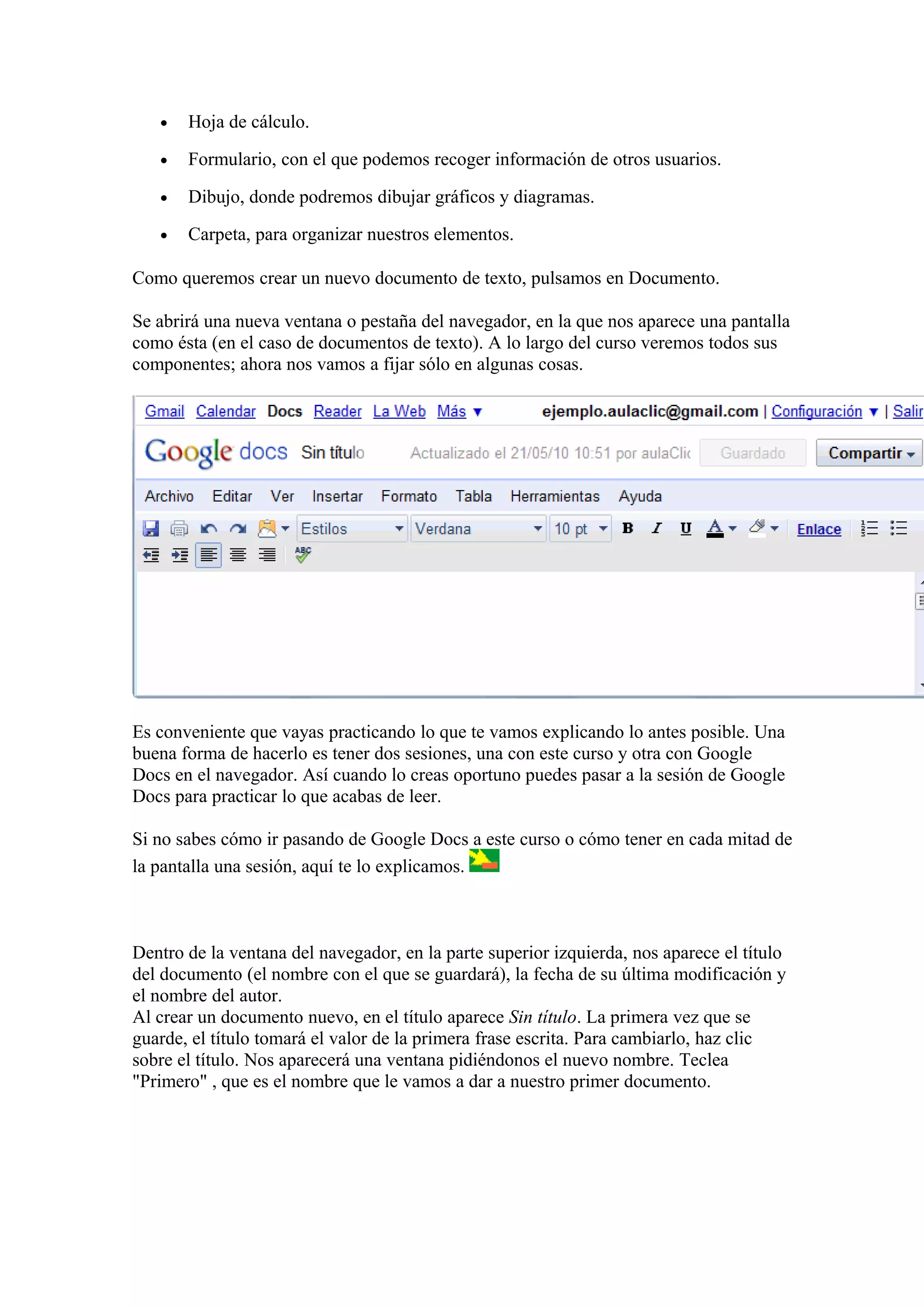 • Hoja de cálculo.
• Formulario, con el que podemos recoger información de otros usuarios.
• Dibujo, donde podremos dibujar gráficos y diagramas.
• Carpeta, para organizar nuestros elementos.
Como queremos crear un nuevo documento de texto, pulsamos en Documento.
Se abrirá una nueva ventana o pestaña del navegador, en la que nos aparece una pantalla
como ésta (en el caso de documentos de texto). A lo largo del curso veremos todos sus
componentes; ahora nos vamos a fijar sólo en algunas cosas.
Es conveniente que vayas practicando lo que te vamos explicando lo antes posible. Una
buena forma de hacerlo es tener dos sesiones, una con este curso y otra con Google
Docs en el navegador. Así cuando lo creas oportuno puedes pasar a la sesión de Google
Docs para practicar lo que acabas de leer.
Si no sabes cómo ir pasando de Google Docs a este curso o cómo tener en cada mitad de
la pantalla una sesión, aquí te lo explicamos.
Dentro de la ventana del navegador, en la parte superior izquierda, nos aparece el título
del documento (el nombre con el que se guardará), la fecha de su última modificación y
el nombre del autor.
Al crear un documento nuevo, en el título aparece Sin título. La primera vez que se
guarde, el título tomará el valor de la primera frase escrita. Para cambiarlo, haz clic
sobre el título. Nos aparecerá una ventana pidiéndonos el nuevo nombre. Teclea
"Primero" , que es el nombre que le vamos a dar a nuestro primer documento.
 