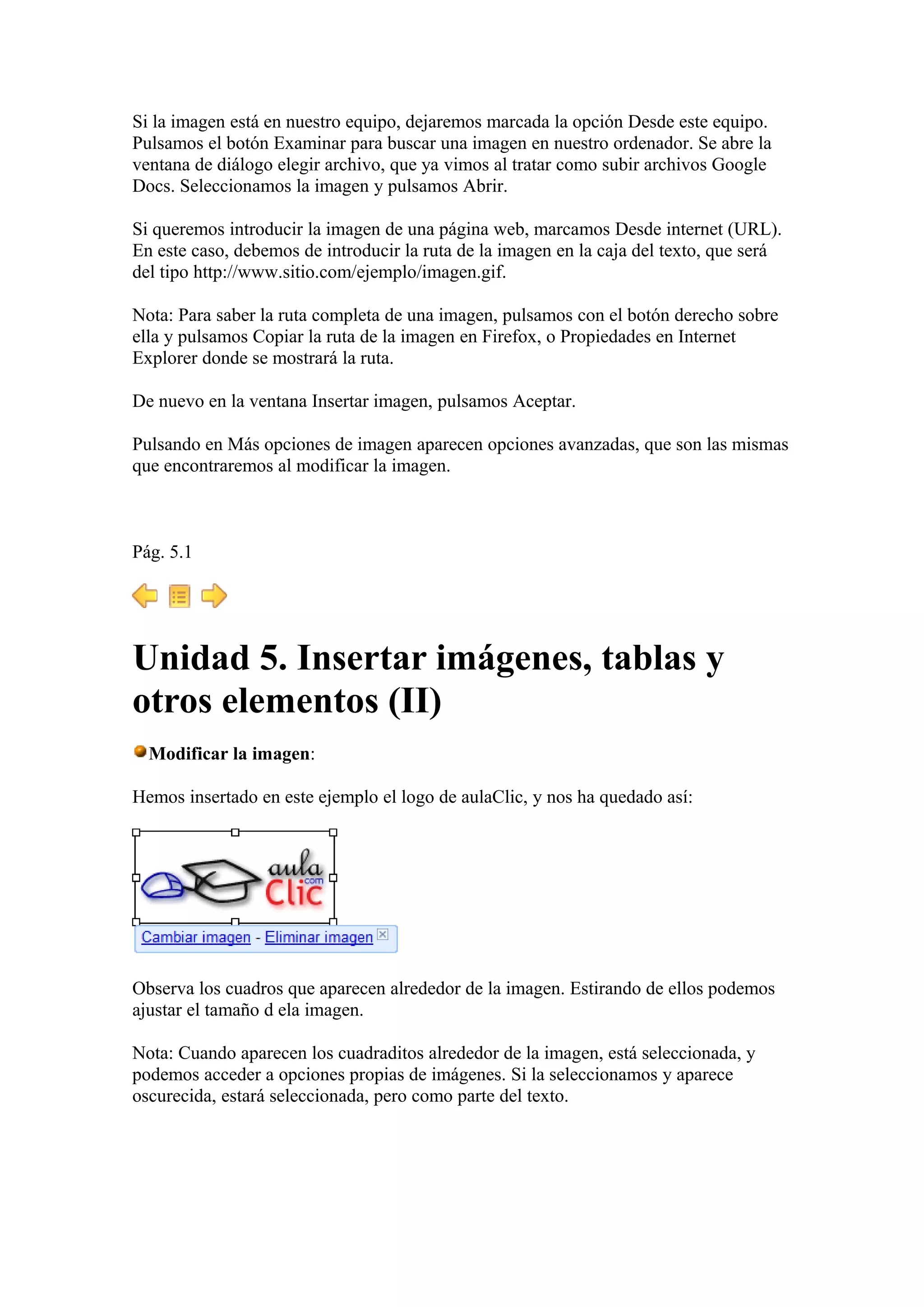 Si la imagen está en nuestro equipo, dejaremos marcada la opción Desde este equipo.
Pulsamos el botón Examinar para buscar una imagen en nuestro ordenador. Se abre la
ventana de diálogo elegir archivo, que ya vimos al tratar como subir archivos Google
Docs. Seleccionamos la imagen y pulsamos Abrir.
Si queremos introducir la imagen de una página web, marcamos Desde internet (URL).
En este caso, debemos de introducir la ruta de la imagen en la caja del texto, que será
del tipo http://www.sitio.com/ejemplo/imagen.gif.
Nota: Para saber la ruta completa de una imagen, pulsamos con el botón derecho sobre
ella y pulsamos Copiar la ruta de la imagen en Firefox, o Propiedades en Internet
Explorer donde se mostrará la ruta.
De nuevo en la ventana Insertar imagen, pulsamos Aceptar.
Pulsando en Más opciones de imagen aparecen opciones avanzadas, que son las mismas
que encontraremos al modificar la imagen.
Pág. 5.1
Unidad 5. Insertar imágenes, tablas y
otros elementos (II)
Modificar la imagen:
Hemos insertado en este ejemplo el logo de aulaClic, y nos ha quedado así:
Observa los cuadros que aparecen alrededor de la imagen. Estirando de ellos podemos
ajustar el tamaño d ela imagen.
Nota: Cuando aparecen los cuadraditos alrededor de la imagen, está seleccionada, y
podemos acceder a opciones propias de imágenes. Si la seleccionamos y aparece
oscurecida, estará seleccionada, pero como parte del texto.
 
