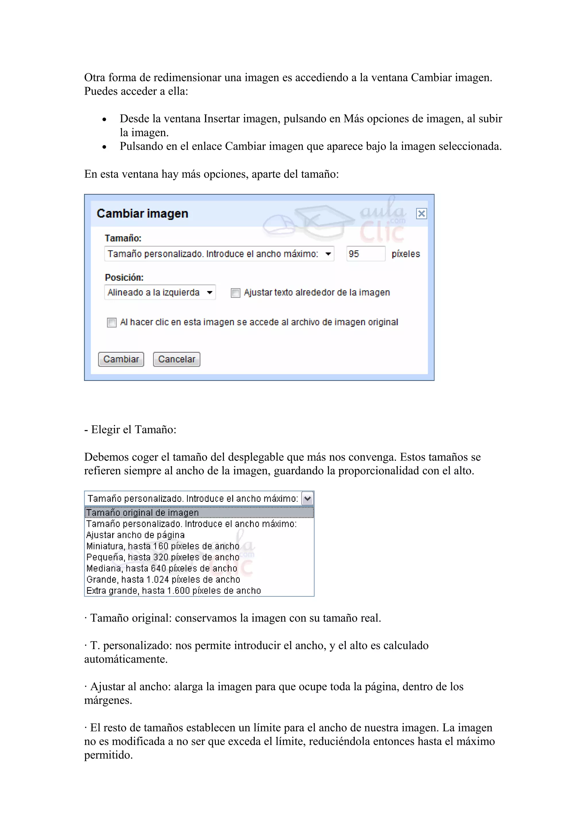 Otra forma de redimensionar una imagen es accediendo a la ventana Cambiar imagen.
Puedes acceder a ella:
• Desde la ventana Insertar imagen, pulsando en Más opciones de imagen, al subir
la imagen.
• Pulsando en el enlace Cambiar imagen que aparece bajo la imagen seleccionada.
En esta ventana hay más opciones, aparte del tamaño:
- Elegir el Tamaño:
Debemos coger el tamaño del desplegable que más nos convenga. Estos tamaños se
refieren siempre al ancho de la imagen, guardando la proporcionalidad con el alto.
· Tamaño original: conservamos la imagen con su tamaño real.
· T. personalizado: nos permite introducir el ancho, y el alto es calculado
automáticamente.
· Ajustar al ancho: alarga la imagen para que ocupe toda la página, dentro de los
márgenes.
· El resto de tamaños establecen un límite para el ancho de nuestra imagen. La imagen
no es modificada a no ser que exceda el límite, reduciéndola entonces hasta el máximo
permitido.
 