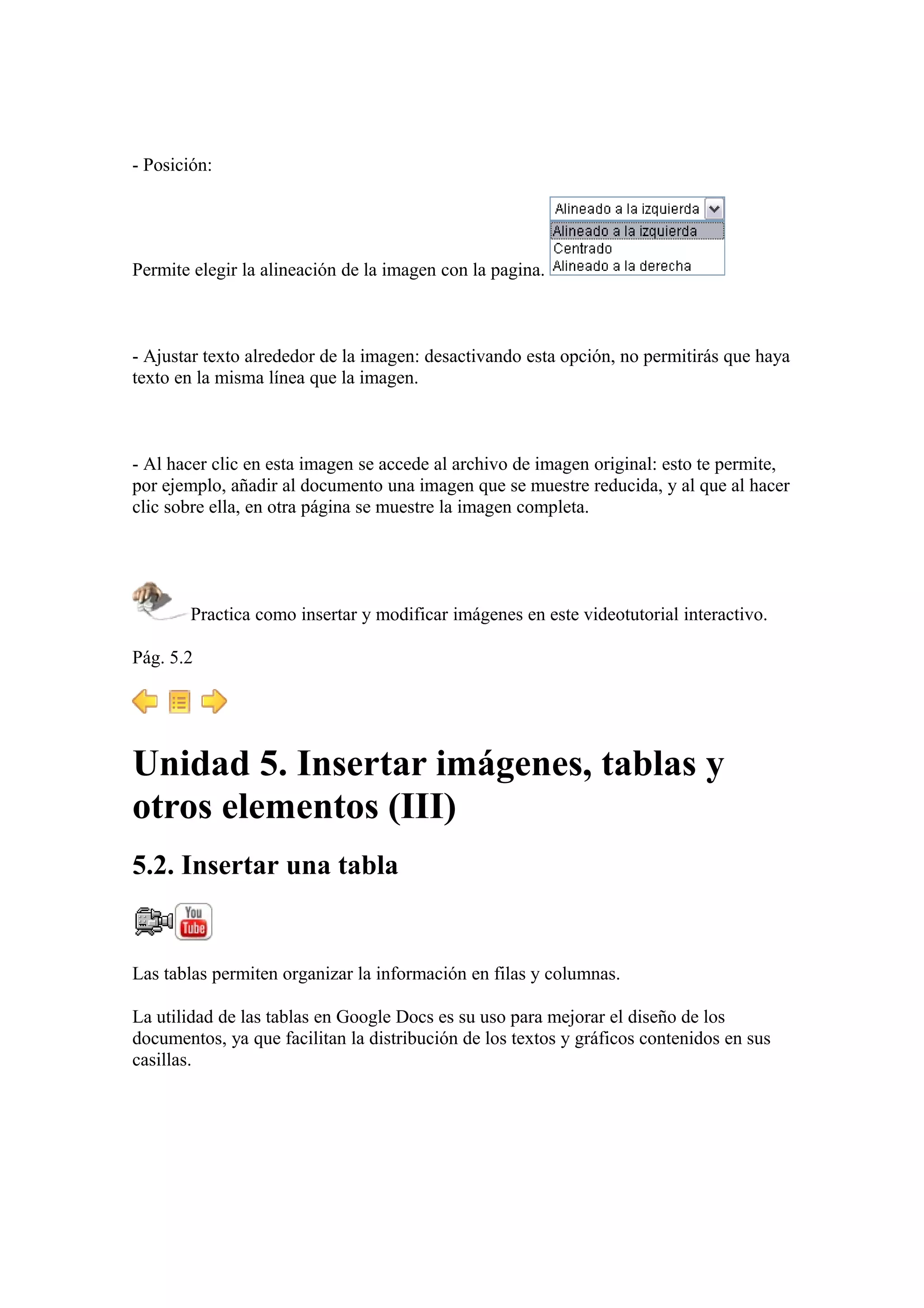 - Posición:
Permite elegir la alineación de la imagen con la pagina.
- Ajustar texto alrededor de la imagen: desactivando esta opción, no permitirás que haya
texto en la misma línea que la imagen.
- Al hacer clic en esta imagen se accede al archivo de imagen original: esto te permite,
por ejemplo, añadir al documento una imagen que se muestre reducida, y al que al hacer
clic sobre ella, en otra página se muestre la imagen completa.
Practica como insertar y modificar imágenes en este videotutorial interactivo.
Pág. 5.2
Unidad 5. Insertar imágenes, tablas y
otros elementos (III)
5.2. Insertar una tabla
Las tablas permiten organizar la información en filas y columnas.
La utilidad de las tablas en Google Docs es su uso para mejorar el diseño de los
documentos, ya que facilitan la distribución de los textos y gráficos contenidos en sus
casillas.
 