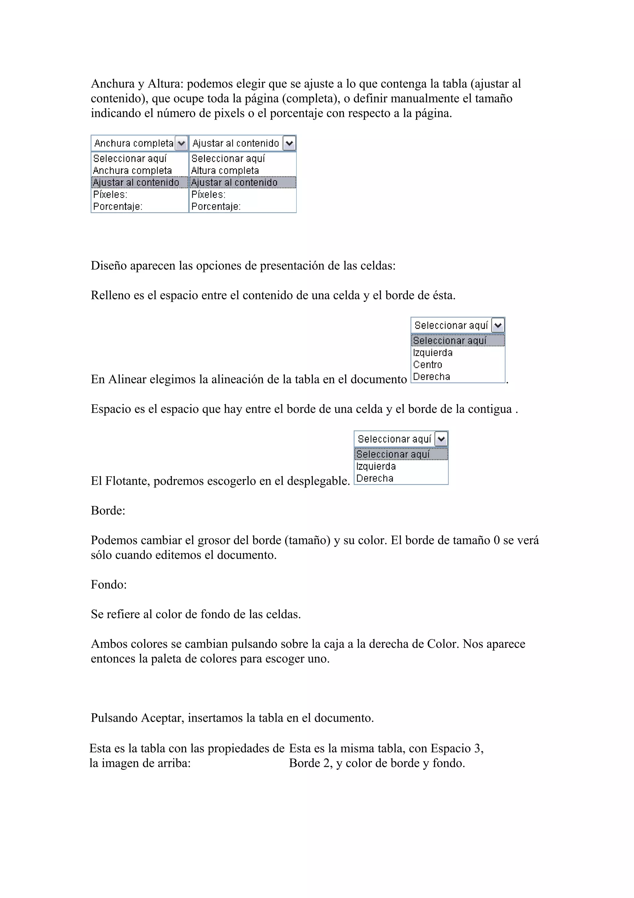 Anchura y Altura: podemos elegir que se ajuste a lo que contenga la tabla (ajustar al
contenido), que ocupe toda la página (completa), o definir manualmente el tamaño
indicando el número de pixels o el porcentaje con respecto a la página.
Diseño aparecen las opciones de presentación de las celdas:
Relleno es el espacio entre el contenido de una celda y el borde de ésta.
En Alinear elegimos la alineación de la tabla en el documento .
Espacio es el espacio que hay entre el borde de una celda y el borde de la contigua .
El Flotante, podremos escogerlo en el desplegable.
Borde:
Podemos cambiar el grosor del borde (tamaño) y su color. El borde de tamaño 0 se verá
sólo cuando editemos el documento.
Fondo:
Se refiere al color de fondo de las celdas.
Ambos colores se cambian pulsando sobre la caja a la derecha de Color. Nos aparece
entonces la paleta de colores para escoger uno.
Pulsando Aceptar, insertamos la tabla en el documento.
Esta es la tabla con las propiedades de
la imagen de arriba:
Esta es la misma tabla, con Espacio 3,
Borde 2, y color de borde y fondo.
 