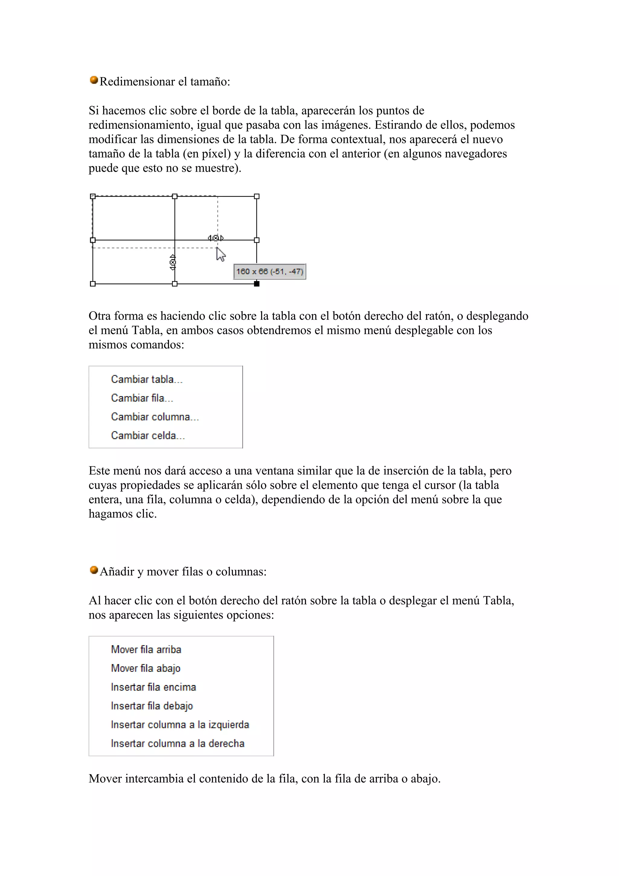 Redimensionar el tamaño:
Si hacemos clic sobre el borde de la tabla, aparecerán los puntos de
redimensionamiento, igual que pasaba con las imágenes. Estirando de ellos, podemos
modificar las dimensiones de la tabla. De forma contextual, nos aparecerá el nuevo
tamaño de la tabla (en píxel) y la diferencia con el anterior (en algunos navegadores
puede que esto no se muestre).
Otra forma es haciendo clic sobre la tabla con el botón derecho del ratón, o desplegando
el menú Tabla, en ambos casos obtendremos el mismo menú desplegable con los
mismos comandos:
Este menú nos dará acceso a una ventana similar que la de inserción de la tabla, pero
cuyas propiedades se aplicarán sólo sobre el elemento que tenga el cursor (la tabla
entera, una fila, columna o celda), dependiendo de la opción del menú sobre la que
hagamos clic.
Añadir y mover filas o columnas:
Al hacer clic con el botón derecho del ratón sobre la tabla o desplegar el menú Tabla,
nos aparecen las siguientes opciones:
Mover intercambia el contenido de la fila, con la fila de arriba o abajo.
 