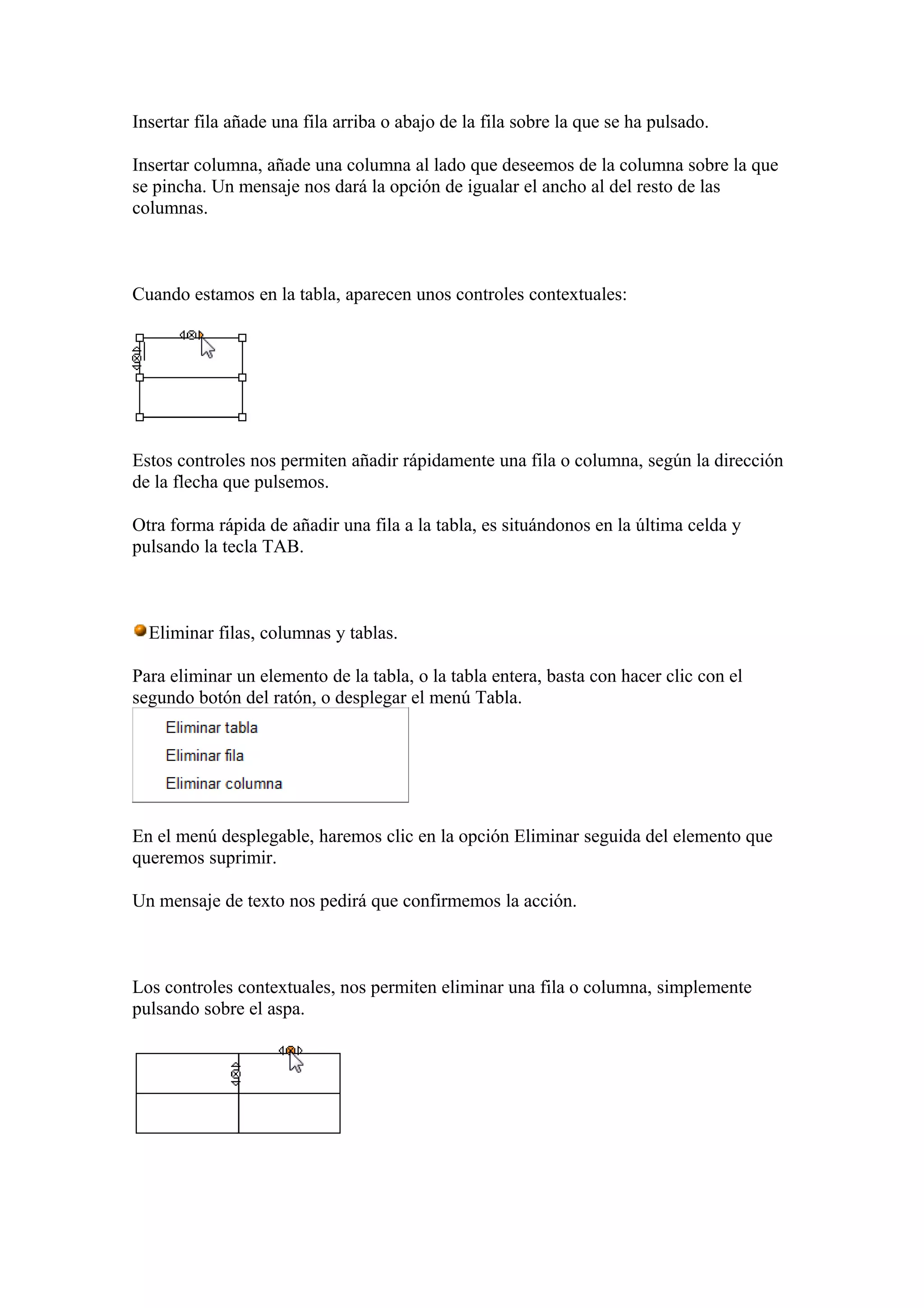 Insertar fila añade una fila arriba o abajo de la fila sobre la que se ha pulsado.
Insertar columna, añade una columna al lado que deseemos de la columna sobre la que
se pincha. Un mensaje nos dará la opción de igualar el ancho al del resto de las
columnas.
Cuando estamos en la tabla, aparecen unos controles contextuales:
Estos controles nos permiten añadir rápidamente una fila o columna, según la dirección
de la flecha que pulsemos.
Otra forma rápida de añadir una fila a la tabla, es situándonos en la última celda y
pulsando la tecla TAB.
Eliminar filas, columnas y tablas.
Para eliminar un elemento de la tabla, o la tabla entera, basta con hacer clic con el
segundo botón del ratón, o desplegar el menú Tabla.
En el menú desplegable, haremos clic en la opción Eliminar seguida del elemento que
queremos suprimir.
Un mensaje de texto nos pedirá que confirmemos la acción.
Los controles contextuales, nos permiten eliminar una fila o columna, simplemente
pulsando sobre el aspa.
 