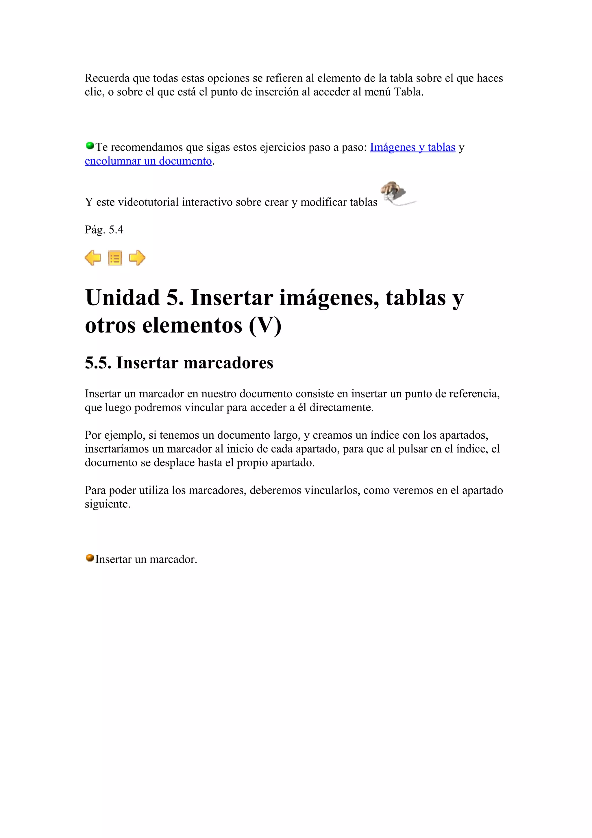Recuerda que todas estas opciones se refieren al elemento de la tabla sobre el que haces
clic, o sobre el que está el punto de inserción al acceder al menú Tabla.
Te recomendamos que sigas estos ejercicios paso a paso: Imágenes y tablas y
encolumnar un documento.
Y este videotutorial interactivo sobre crear y modificar tablas
Pág. 5.4
Unidad 5. Insertar imágenes, tablas y
otros elementos (V)
5.5. Insertar marcadores
Insertar un marcador en nuestro documento consiste en insertar un punto de referencia,
que luego podremos vincular para acceder a él directamente.
Por ejemplo, si tenemos un documento largo, y creamos un índice con los apartados,
insertaríamos un marcador al inicio de cada apartado, para que al pulsar en el índice, el
documento se desplace hasta el propio apartado.
Para poder utiliza los marcadores, deberemos vincularlos, como veremos en el apartado
siguiente.
Insertar un marcador.
 