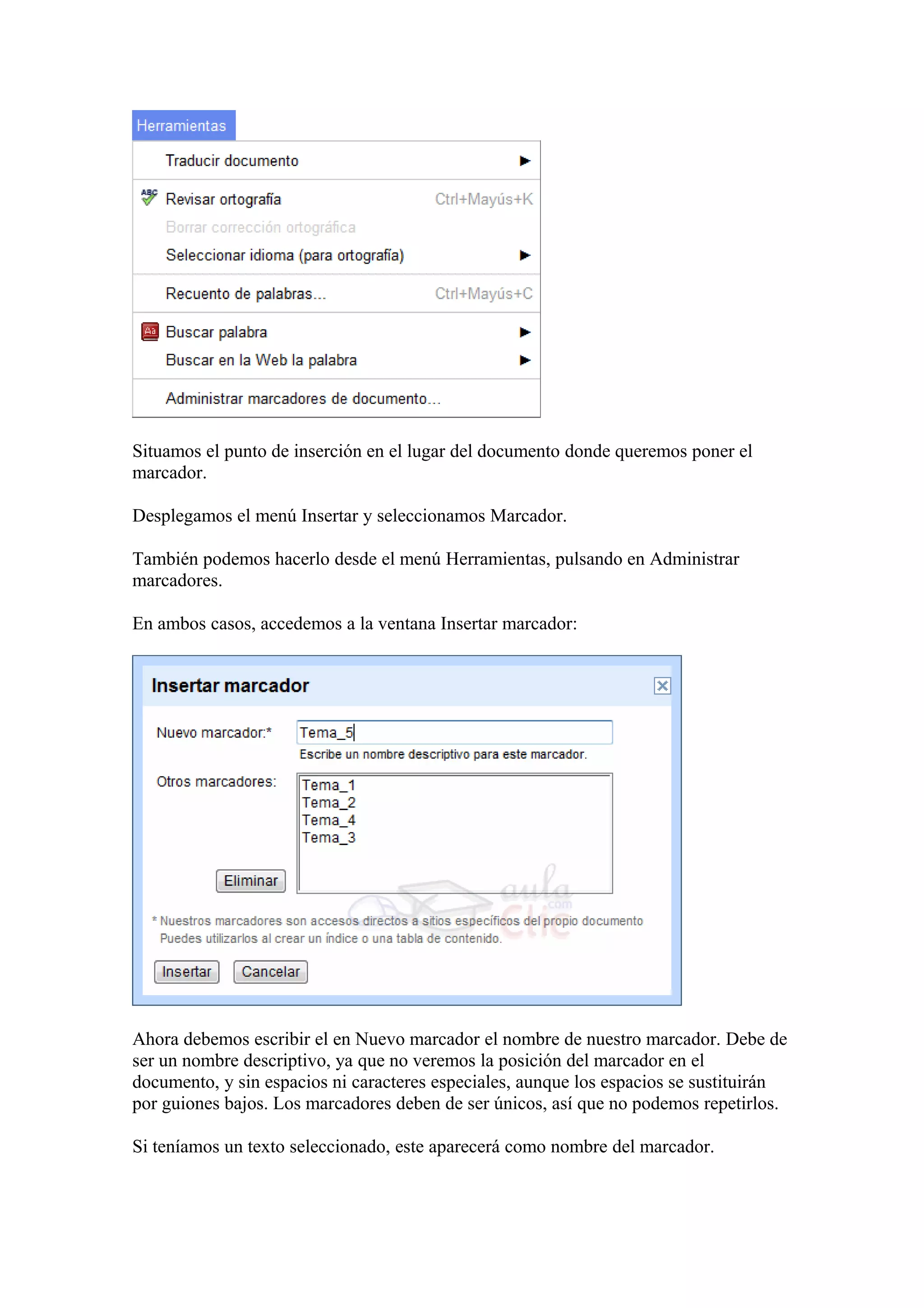 Situamos el punto de inserción en el lugar del documento donde queremos poner el
marcador.
Desplegamos el menú Insertar y seleccionamos Marcador.
También podemos hacerlo desde el menú Herramientas, pulsando en Administrar
marcadores.
En ambos casos, accedemos a la ventana Insertar marcador:
Ahora debemos escribir el en Nuevo marcador el nombre de nuestro marcador. Debe de
ser un nombre descriptivo, ya que no veremos la posición del marcador en el
documento, y sin espacios ni caracteres especiales, aunque los espacios se sustituirán
por guiones bajos. Los marcadores deben de ser únicos, así que no podemos repetirlos.
Si teníamos un texto seleccionado, este aparecerá como nombre del marcador.
 