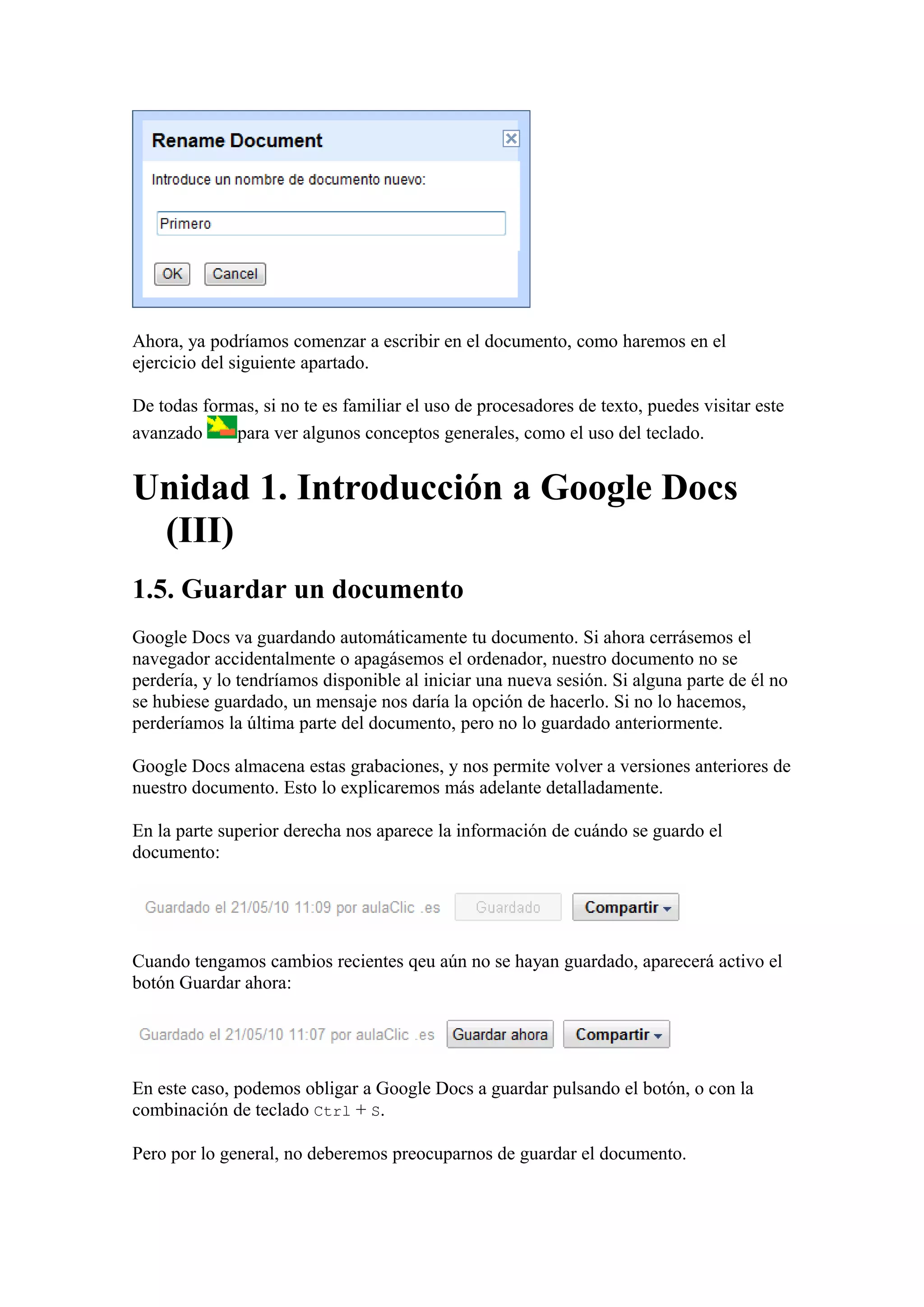Ahora, ya podríamos comenzar a escribir en el documento, como haremos en el
ejercicio del siguiente apartado.
De todas formas, si no te es familiar el uso de procesadores de texto, puedes visitar este
avanzado para ver algunos conceptos generales, como el uso del teclado.
Unidad 1. Introducción a Google Docs
(III)
1.5. Guardar un documento
Google Docs va guardando automáticamente tu documento. Si ahora cerrásemos el
navegador accidentalmente o apagásemos el ordenador, nuestro documento no se
perdería, y lo tendríamos disponible al iniciar una nueva sesión. Si alguna parte de él no
se hubiese guardado, un mensaje nos daría la opción de hacerlo. Si no lo hacemos,
perderíamos la última parte del documento, pero no lo guardado anteriormente.
Google Docs almacena estas grabaciones, y nos permite volver a versiones anteriores de
nuestro documento. Esto lo explicaremos más adelante detalladamente.
En la parte superior derecha nos aparece la información de cuándo se guardo el
documento:
Cuando tengamos cambios recientes qeu aún no se hayan guardado, aparecerá activo el
botón Guardar ahora:
En este caso, podemos obligar a Google Docs a guardar pulsando el botón, o con la
combinación de teclado Ctrl + S.
Pero por lo general, no deberemos preocuparnos de guardar el documento.
 