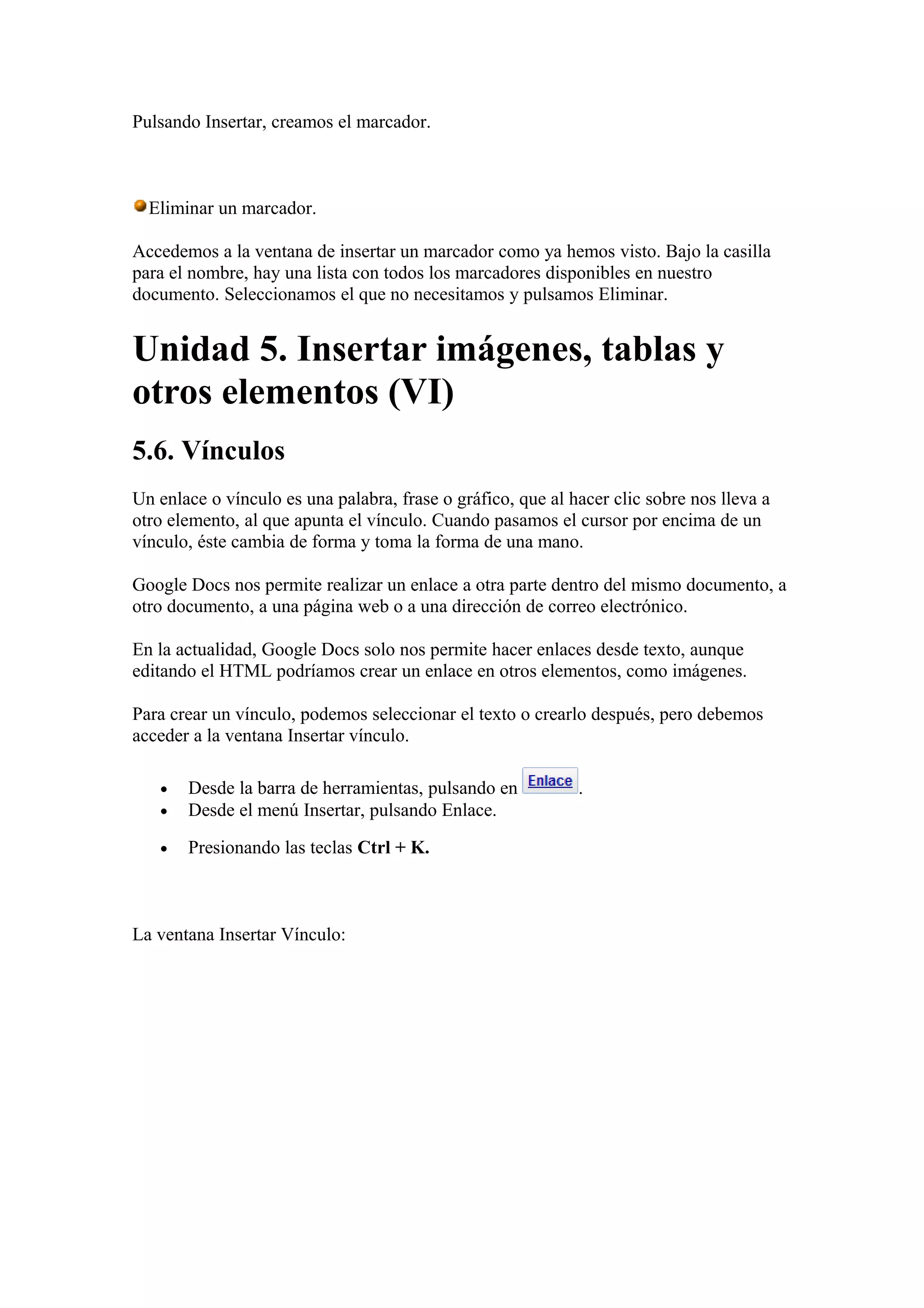 Pulsando Insertar, creamos el marcador.
Eliminar un marcador.
Accedemos a la ventana de insertar un marcador como ya hemos visto. Bajo la casilla
para el nombre, hay una lista con todos los marcadores disponibles en nuestro
documento. Seleccionamos el que no necesitamos y pulsamos Eliminar.
Unidad 5. Insertar imágenes, tablas y
otros elementos (VI)
5.6. Vínculos
Un enlace o vínculo es una palabra, frase o gráfico, que al hacer clic sobre nos lleva a
otro elemento, al que apunta el vínculo. Cuando pasamos el cursor por encima de un
vínculo, éste cambia de forma y toma la forma de una mano.
Google Docs nos permite realizar un enlace a otra parte dentro del mismo documento, a
otro documento, a una página web o a una dirección de correo electrónico.
En la actualidad, Google Docs solo nos permite hacer enlaces desde texto, aunque
editando el HTML podríamos crear un enlace en otros elementos, como imágenes.
Para crear un vínculo, podemos seleccionar el texto o crearlo después, pero debemos
acceder a la ventana Insertar vínculo.
• Desde la barra de herramientas, pulsando en .
• Desde el menú Insertar, pulsando Enlace.
• Presionando las teclas Ctrl + K.
La ventana Insertar Vínculo:
 