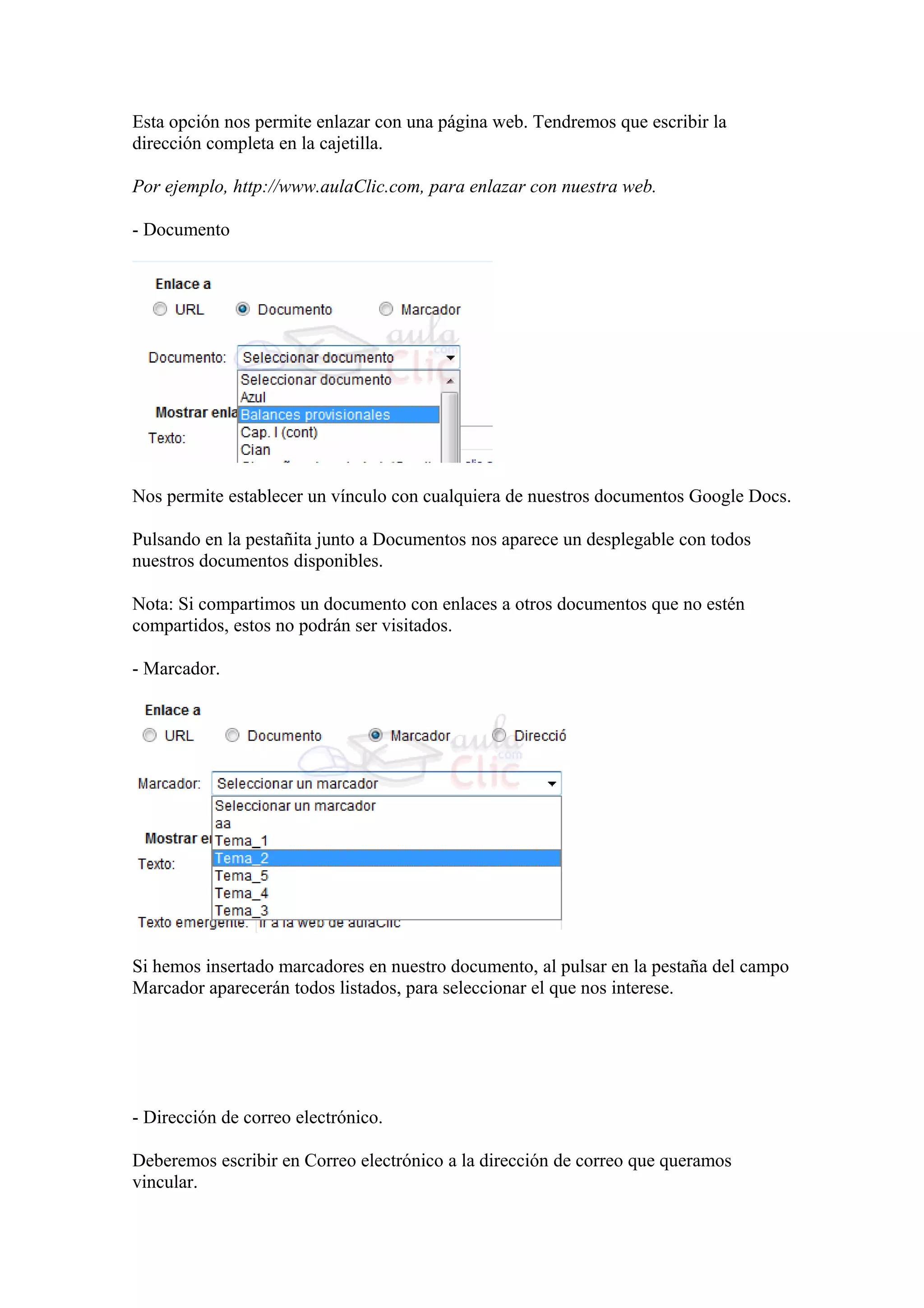 Esta opción nos permite enlazar con una página web. Tendremos que escribir la
dirección completa en la cajetilla.
Por ejemplo, http://www.aulaClic.com, para enlazar con nuestra web.
- Documento
Nos permite establecer un vínculo con cualquiera de nuestros documentos Google Docs.
Pulsando en la pestañita junto a Documentos nos aparece un desplegable con todos
nuestros documentos disponibles.
Nota: Si compartimos un documento con enlaces a otros documentos que no estén
compartidos, estos no podrán ser visitados.
- Marcador.
Si hemos insertado marcadores en nuestro documento, al pulsar en la pestaña del campo
Marcador aparecerán todos listados, para seleccionar el que nos interese.
- Dirección de correo electrónico.
Deberemos escribir en Correo electrónico a la dirección de correo que queramos
vincular.
 