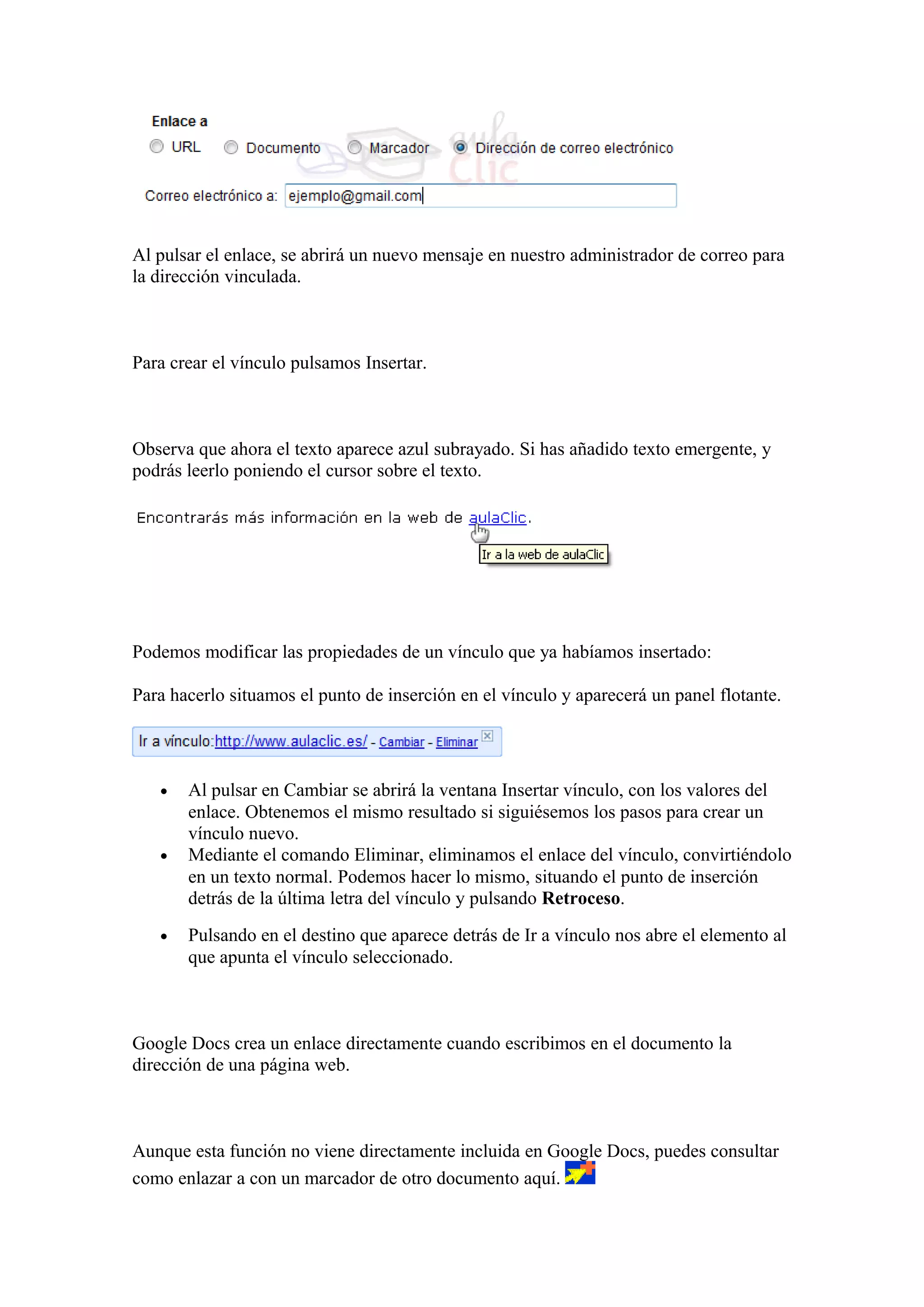 Al pulsar el enlace, se abrirá un nuevo mensaje en nuestro administrador de correo para
la dirección vinculada.
Para crear el vínculo pulsamos Insertar.
Observa que ahora el texto aparece azul subrayado. Si has añadido texto emergente, y
podrás leerlo poniendo el cursor sobre el texto.
Podemos modificar las propiedades de un vínculo que ya habíamos insertado:
Para hacerlo situamos el punto de inserción en el vínculo y aparecerá un panel flotante.
• Al pulsar en Cambiar se abrirá la ventana Insertar vínculo, con los valores del
enlace. Obtenemos el mismo resultado si siguiésemos los pasos para crear un
vínculo nuevo.
• Mediante el comando Eliminar, eliminamos el enlace del vínculo, convirtiéndolo
en un texto normal. Podemos hacer lo mismo, situando el punto de inserción
detrás de la última letra del vínculo y pulsando Retroceso.
• Pulsando en el destino que aparece detrás de Ir a vínculo nos abre el elemento al
que apunta el vínculo seleccionado.
Google Docs crea un enlace directamente cuando escribimos en el documento la
dirección de una página web.
Aunque esta función no viene directamente incluida en Google Docs, puedes consultar
como enlazar a con un marcador de otro documento aquí.
 