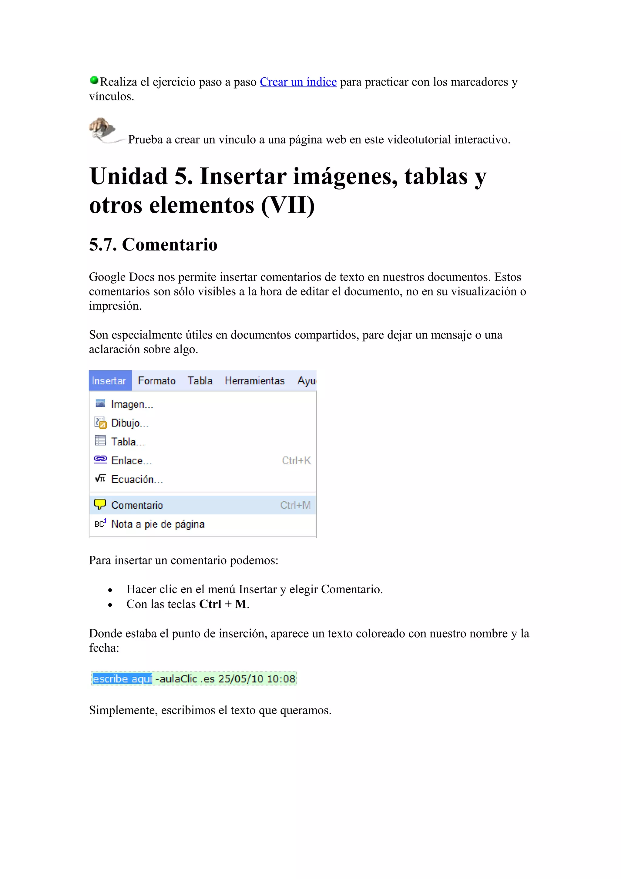 Realiza el ejercicio paso a paso Crear un índice para practicar con los marcadores y
vínculos.
Prueba a crear un vínculo a una página web en este videotutorial interactivo.
Unidad 5. Insertar imágenes, tablas y
otros elementos (VII)
5.7. Comentario
Google Docs nos permite insertar comentarios de texto en nuestros documentos. Estos
comentarios son sólo visibles a la hora de editar el documento, no en su visualización o
impresión.
Son especialmente útiles en documentos compartidos, pare dejar un mensaje o una
aclaración sobre algo.
Para insertar un comentario podemos:
• Hacer clic en el menú Insertar y elegir Comentario.
• Con las teclas Ctrl + M.
Donde estaba el punto de inserción, aparece un texto coloreado con nuestro nombre y la
fecha:
Simplemente, escribimos el texto que queramos.
 