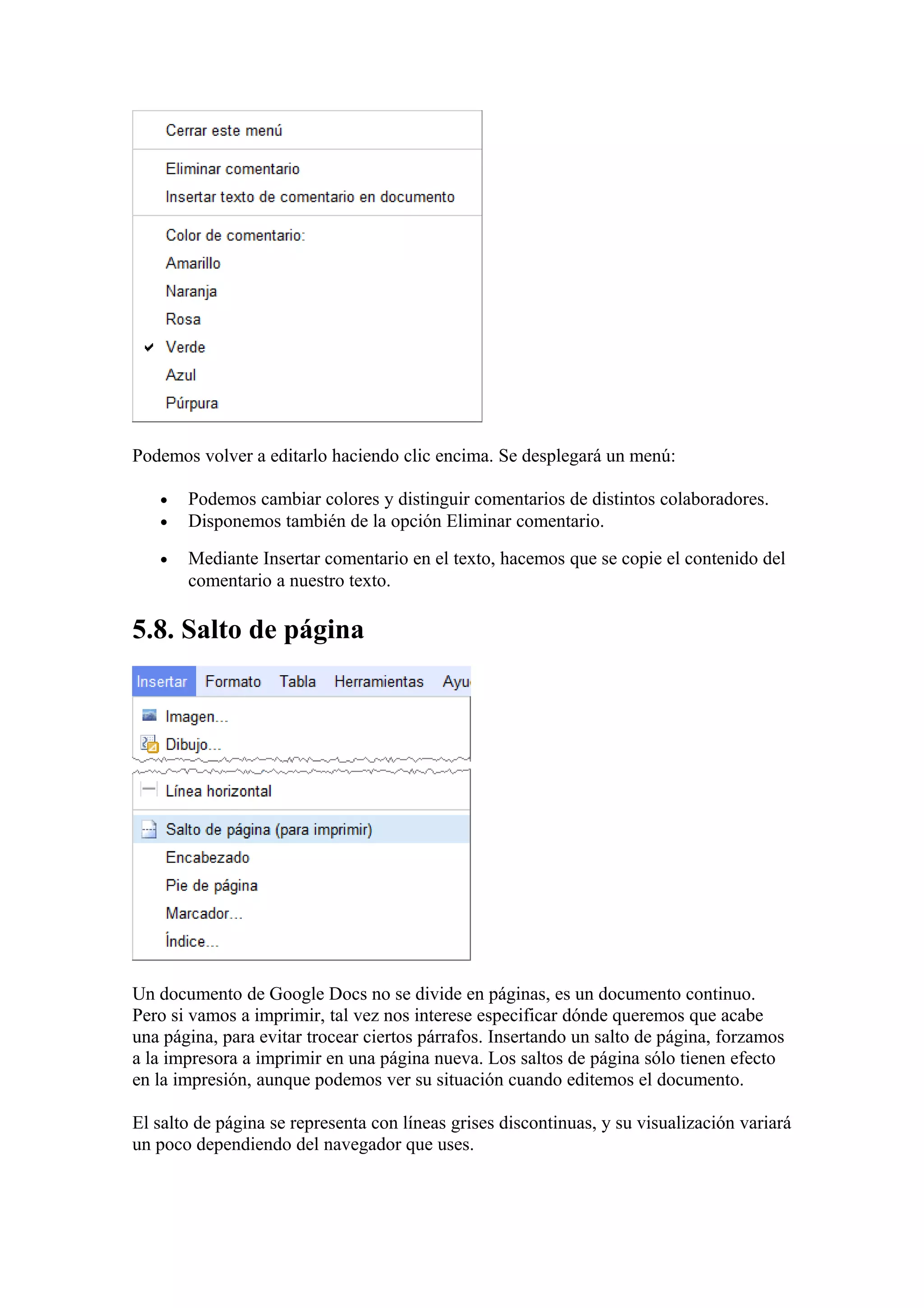 Podemos volver a editarlo haciendo clic encima. Se desplegará un menú:
• Podemos cambiar colores y distinguir comentarios de distintos colaboradores.
• Disponemos también de la opción Eliminar comentario.
• Mediante Insertar comentario en el texto, hacemos que se copie el contenido del
comentario a nuestro texto.
5.8. Salto de página
Un documento de Google Docs no se divide en páginas, es un documento continuo.
Pero si vamos a imprimir, tal vez nos interese especificar dónde queremos que acabe
una página, para evitar trocear ciertos párrafos. Insertando un salto de página, forzamos
a la impresora a imprimir en una página nueva. Los saltos de página sólo tienen efecto
en la impresión, aunque podemos ver su situación cuando editemos el documento.
El salto de página se representa con líneas grises discontinuas, y su visualización variará
un poco dependiendo del navegador que uses.
 