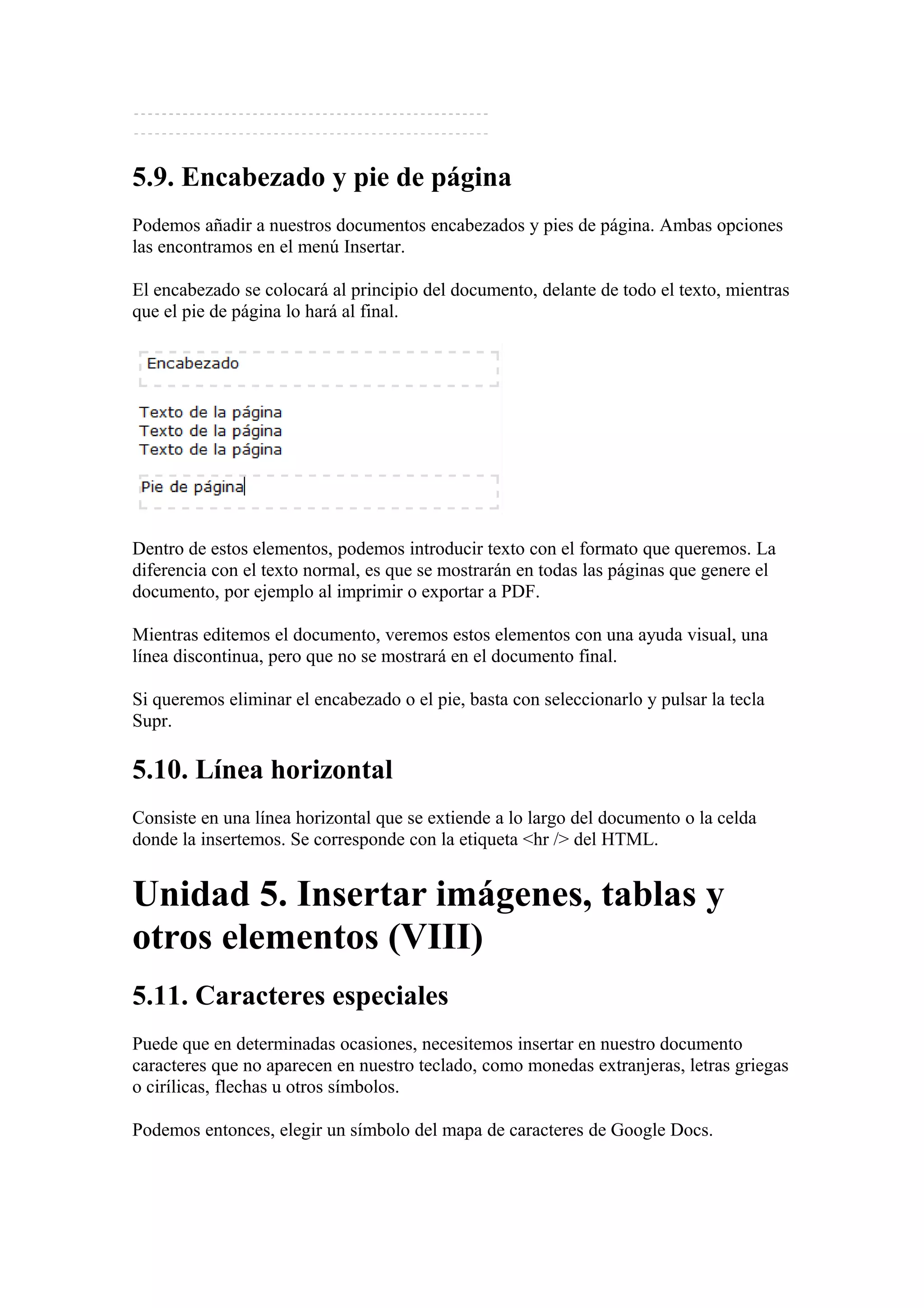 5.9. Encabezado y pie de página
Podemos añadir a nuestros documentos encabezados y pies de página. Ambas opciones
las encontramos en el menú Insertar.
El encabezado se colocará al principio del documento, delante de todo el texto, mientras
que el pie de página lo hará al final.
Dentro de estos elementos, podemos introducir texto con el formato que queremos. La
diferencia con el texto normal, es que se mostrarán en todas las páginas que genere el
documento, por ejemplo al imprimir o exportar a PDF.
Mientras editemos el documento, veremos estos elementos con una ayuda visual, una
línea discontinua, pero que no se mostrará en el documento final.
Si queremos eliminar el encabezado o el pie, basta con seleccionarlo y pulsar la tecla
Supr.
5.10. Línea horizontal
Consiste en una línea horizontal que se extiende a lo largo del documento o la celda
donde la insertemos. Se corresponde con la etiqueta <hr /> del HTML.
Unidad 5. Insertar imágenes, tablas y
otros elementos (VIII)
5.11. Caracteres especiales
Puede que en determinadas ocasiones, necesitemos insertar en nuestro documento
caracteres que no aparecen en nuestro teclado, como monedas extranjeras, letras griegas
o cirílicas, flechas u otros símbolos.
Podemos entonces, elegir un símbolo del mapa de caracteres de Google Docs.
 