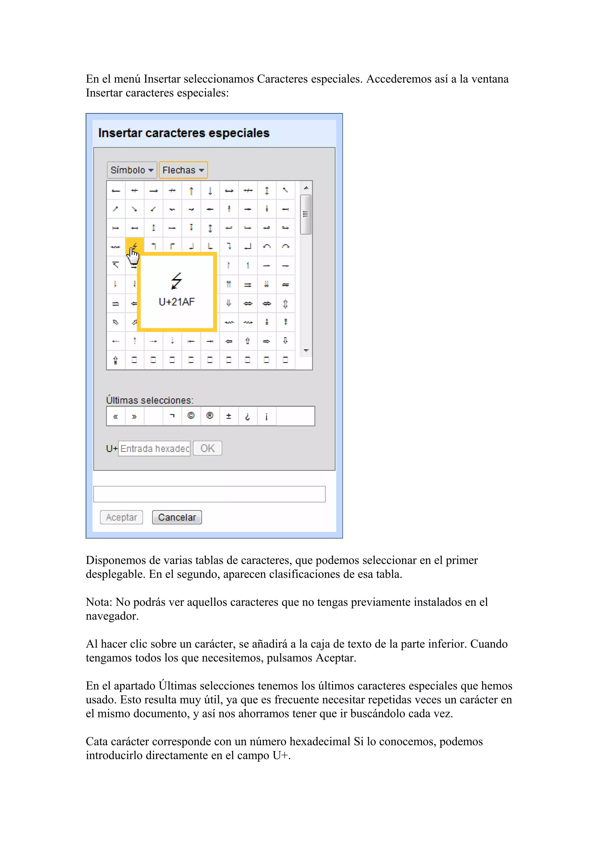 En el menú Insertar seleccionamos Caracteres especiales. Accederemos así a la ventana
Insertar caracteres especiales:
Disponemos de varias tablas de caracteres, que podemos seleccionar en el primer
desplegable. En el segundo, aparecen clasificaciones de esa tabla.
Nota: No podrás ver aquellos caracteres que no tengas previamente instalados en el
navegador.
Al hacer clic sobre un carácter, se añadirá a la caja de texto de la parte inferior. Cuando
tengamos todos los que necesitemos, pulsamos Aceptar.
En el apartado Últimas selecciones tenemos los últimos caracteres especiales que hemos
usado. Esto resulta muy útil, ya que es frecuente necesitar repetidas veces un carácter en
el mismo documento, y así nos ahorramos tener que ir buscándolo cada vez.
Cata carácter corresponde con un número hexadecimal Si lo conocemos, podemos
introducirlo directamente en el campo U+.
 