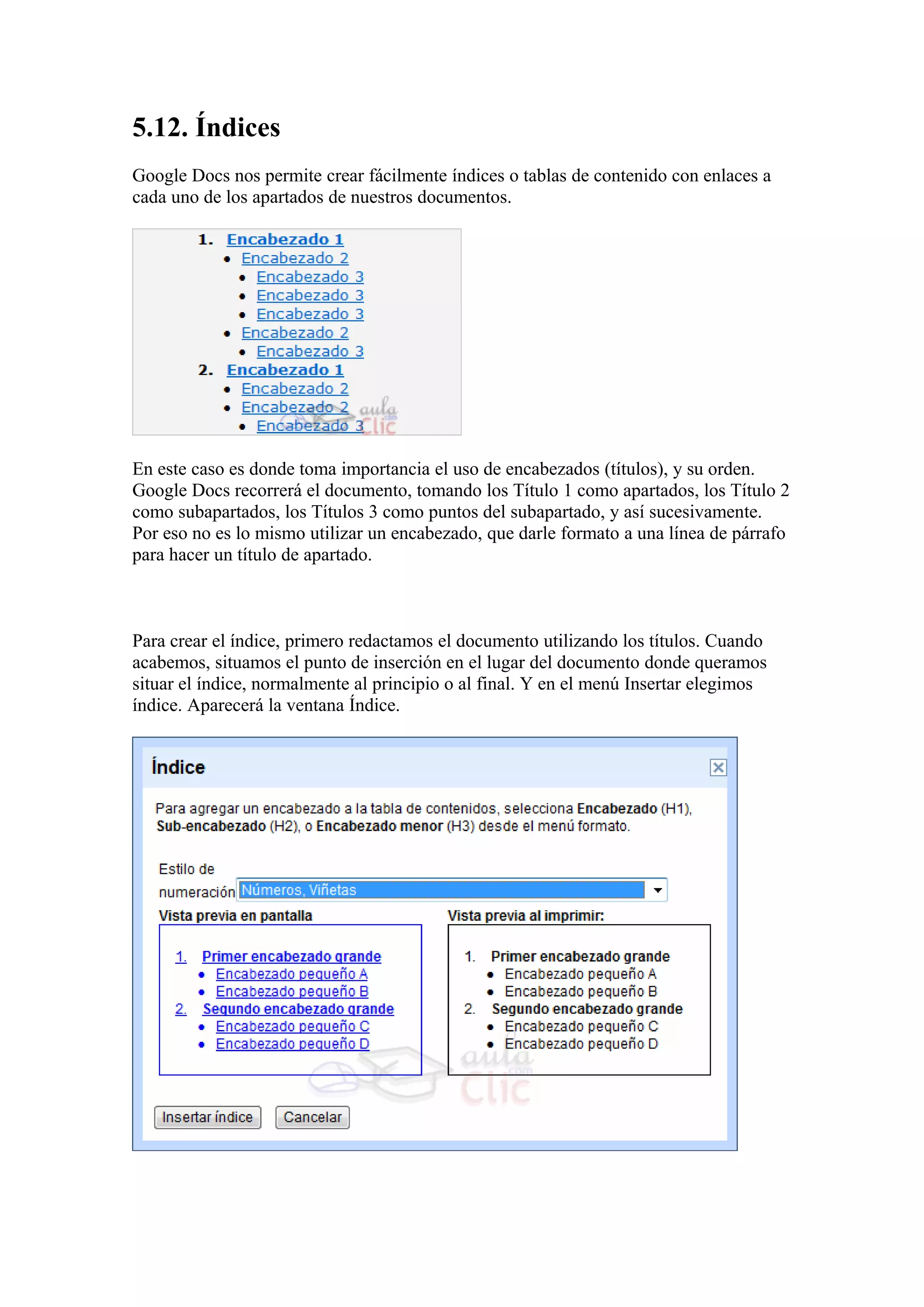 5.12. Índices
Google Docs nos permite crear fácilmente índices o tablas de contenido con enlaces a
cada uno de los apartados de nuestros documentos.
En este caso es donde toma importancia el uso de encabezados (títulos), y su orden.
Google Docs recorrerá el documento, tomando los Título 1 como apartados, los Título 2
como subapartados, los Títulos 3 como puntos del subapartado, y así sucesivamente.
Por eso no es lo mismo utilizar un encabezado, que darle formato a una línea de párrafo
para hacer un título de apartado.
Para crear el índice, primero redactamos el documento utilizando los títulos. Cuando
acabemos, situamos el punto de inserción en el lugar del documento donde queramos
situar el índice, normalmente al principio o al final. Y en el menú Insertar elegimos
índice. Aparecerá la ventana Índice.
 