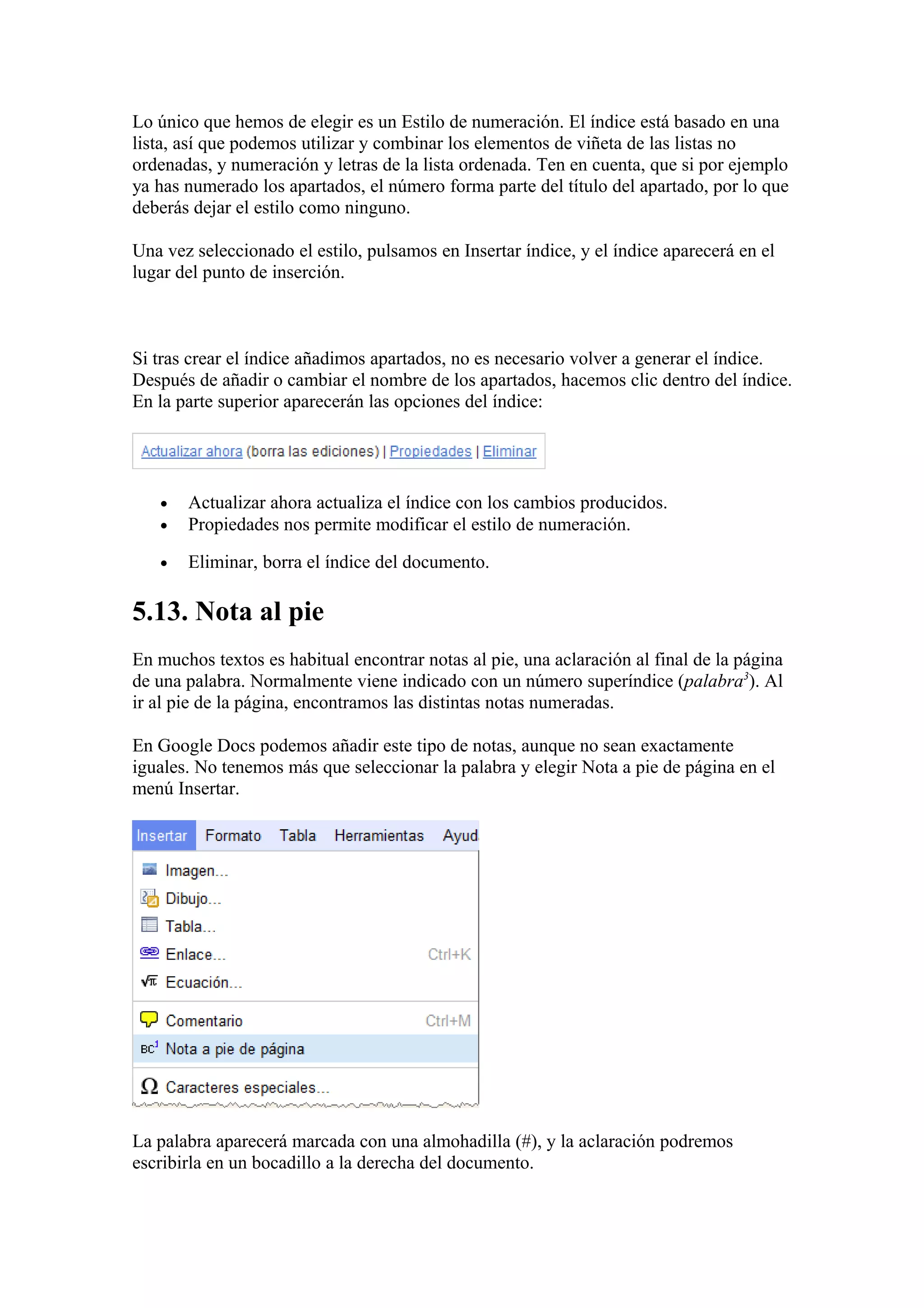 Lo único que hemos de elegir es un Estilo de numeración. El índice está basado en una
lista, así que podemos utilizar y combinar los elementos de viñeta de las listas no
ordenadas, y numeración y letras de la lista ordenada. Ten en cuenta, que si por ejemplo
ya has numerado los apartados, el número forma parte del título del apartado, por lo que
deberás dejar el estilo como ninguno.
Una vez seleccionado el estilo, pulsamos en Insertar índice, y el índice aparecerá en el
lugar del punto de inserción.
Si tras crear el índice añadimos apartados, no es necesario volver a generar el índice.
Después de añadir o cambiar el nombre de los apartados, hacemos clic dentro del índice.
En la parte superior aparecerán las opciones del índice:
• Actualizar ahora actualiza el índice con los cambios producidos.
• Propiedades nos permite modificar el estilo de numeración.
• Eliminar, borra el índice del documento.
5.13. Nota al pie
En muchos textos es habitual encontrar notas al pie, una aclaración al final de la página
de una palabra. Normalmente viene indicado con un número superíndice (palabra3
). Al
ir al pie de la página, encontramos las distintas notas numeradas.
En Google Docs podemos añadir este tipo de notas, aunque no sean exactamente
iguales. No tenemos más que seleccionar la palabra y elegir Nota a pie de página en el
menú Insertar.
La palabra aparecerá marcada con una almohadilla (#), y la aclaración podremos
escribirla en un bocadillo a la derecha del documento.
 