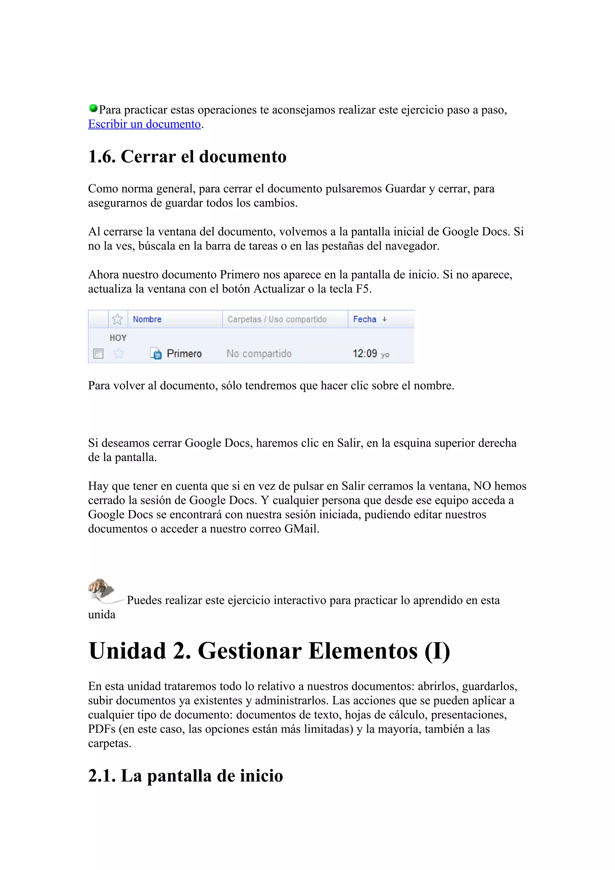 Para practicar estas operaciones te aconsejamos realizar este ejercicio paso a paso,
Escribir un documento.
1.6. Cerrar el documento
Como norma general, para cerrar el documento pulsaremos Guardar y cerrar, para
asegurarnos de guardar todos los cambios.
Al cerrarse la ventana del documento, volvemos a la pantalla inicial de Google Docs. Si
no la ves, búscala en la barra de tareas o en las pestañas del navegador.
Ahora nuestro documento Primero nos aparece en la pantalla de inicio. Si no aparece,
actualiza la ventana con el botón Actualizar o la tecla F5.
Para volver al documento, sólo tendremos que hacer clic sobre el nombre.
Si deseamos cerrar Google Docs, haremos clic en Salir, en la esquina superior derecha
de la pantalla.
Hay que tener en cuenta que si en vez de pulsar en Salir cerramos la ventana, NO hemos
cerrado la sesión de Google Docs. Y cualquier persona que desde ese equipo acceda a
Google Docs se encontrará con nuestra sesión iniciada, pudiendo editar nuestros
documentos o acceder a nuestro correo GMail.
Puedes realizar este ejercicio interactivo para practicar lo aprendido en esta
unida
Unidad 2. Gestionar Elementos (I)
En esta unidad trataremos todo lo relativo a nuestros documentos: abrirlos, guardarlos,
subir documentos ya existentes y administrarlos. Las acciones que se pueden aplicar a
cualquier tipo de documento: documentos de texto, hojas de cálculo, presentaciones,
PDFs (en este caso, las opciones están más limitadas) y la mayoría, también a las
carpetas.
2.1. La pantalla de inicio
 
