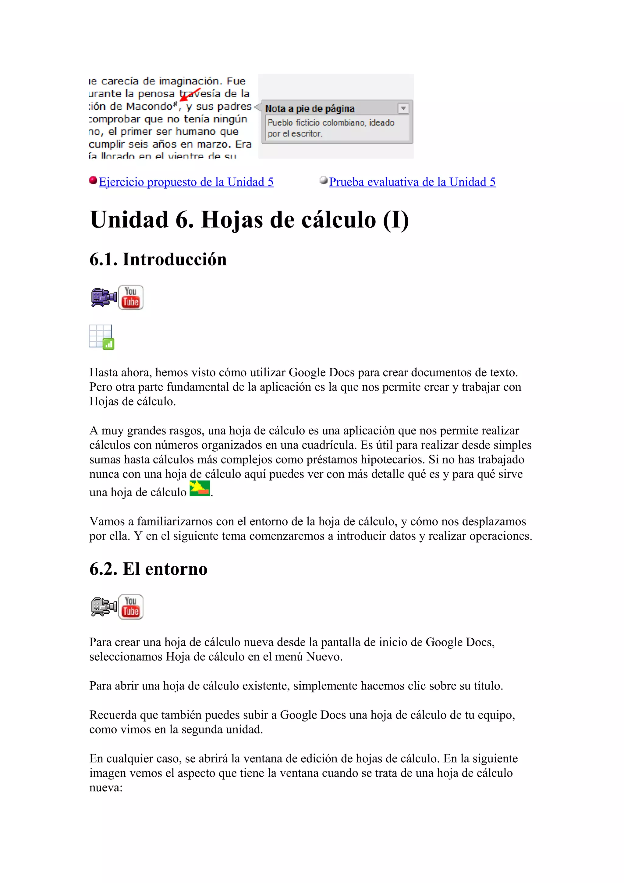 Ejercicio propuesto de la Unidad 5 Prueba evaluativa de la Unidad 5
Unidad 6. Hojas de cálculo (I)
6.1. Introducción
Hasta ahora, hemos visto cómo utilizar Google Docs para crear documentos de texto.
Pero otra parte fundamental de la aplicación es la que nos permite crear y trabajar con
Hojas de cálculo.
A muy grandes rasgos, una hoja de cálculo es una aplicación que nos permite realizar
cálculos con números organizados en una cuadrícula. Es útil para realizar desde simples
sumas hasta cálculos más complejos como préstamos hipotecarios. Si no has trabajado
nunca con una hoja de cálculo aquí puedes ver con más detalle qué es y para qué sirve
una hoja de cálculo .
Vamos a familiarizarnos con el entorno de la hoja de cálculo, y cómo nos desplazamos
por ella. Y en el siguiente tema comenzaremos a introducir datos y realizar operaciones.
6.2. El entorno
Para crear una hoja de cálculo nueva desde la pantalla de inicio de Google Docs,
seleccionamos Hoja de cálculo en el menú Nuevo.
Para abrir una hoja de cálculo existente, simplemente hacemos clic sobre su título.
Recuerda que también puedes subir a Google Docs una hoja de cálculo de tu equipo,
como vimos en la segunda unidad.
En cualquier caso, se abrirá la ventana de edición de hojas de cálculo. En la siguiente
imagen vemos el aspecto que tiene la ventana cuando se trata de una hoja de cálculo
nueva:
 