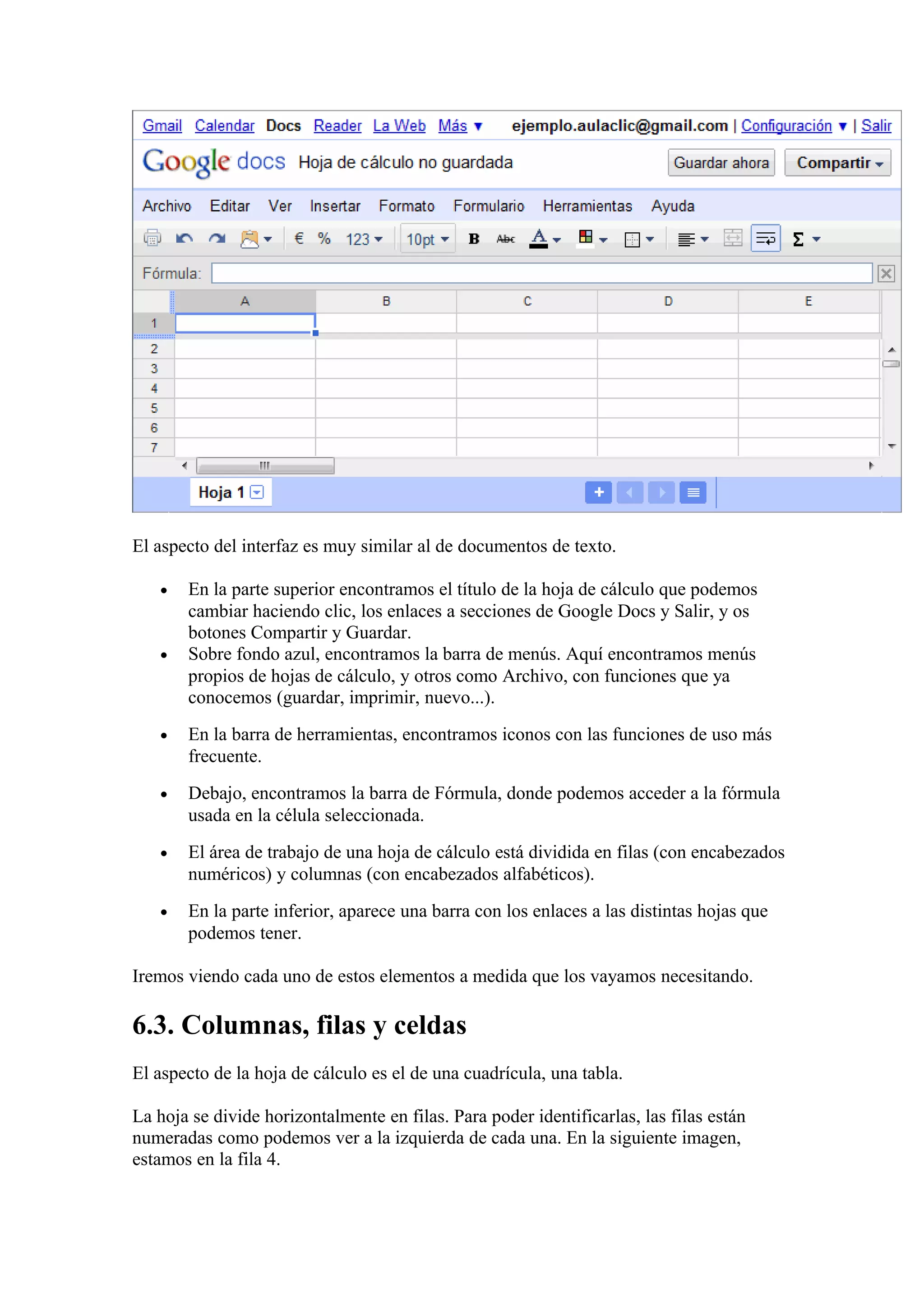 El aspecto del interfaz es muy similar al de documentos de texto.
• En la parte superior encontramos el título de la hoja de cálculo que podemos
cambiar haciendo clic, los enlaces a secciones de Google Docs y Salir, y os
botones Compartir y Guardar.
• Sobre fondo azul, encontramos la barra de menús. Aquí encontramos menús
propios de hojas de cálculo, y otros como Archivo, con funciones que ya
conocemos (guardar, imprimir, nuevo...).
• En la barra de herramientas, encontramos iconos con las funciones de uso más
frecuente.
• Debajo, encontramos la barra de Fórmula, donde podemos acceder a la fórmula
usada en la célula seleccionada.
• El área de trabajo de una hoja de cálculo está dividida en filas (con encabezados
numéricos) y columnas (con encabezados alfabéticos).
• En la parte inferior, aparece una barra con los enlaces a las distintas hojas que
podemos tener.
Iremos viendo cada uno de estos elementos a medida que los vayamos necesitando.
6.3. Columnas, filas y celdas
El aspecto de la hoja de cálculo es el de una cuadrícula, una tabla.
La hoja se divide horizontalmente en filas. Para poder identificarlas, las filas están
numeradas como podemos ver a la izquierda de cada una. En la siguiente imagen,
estamos en la fila 4.
 
