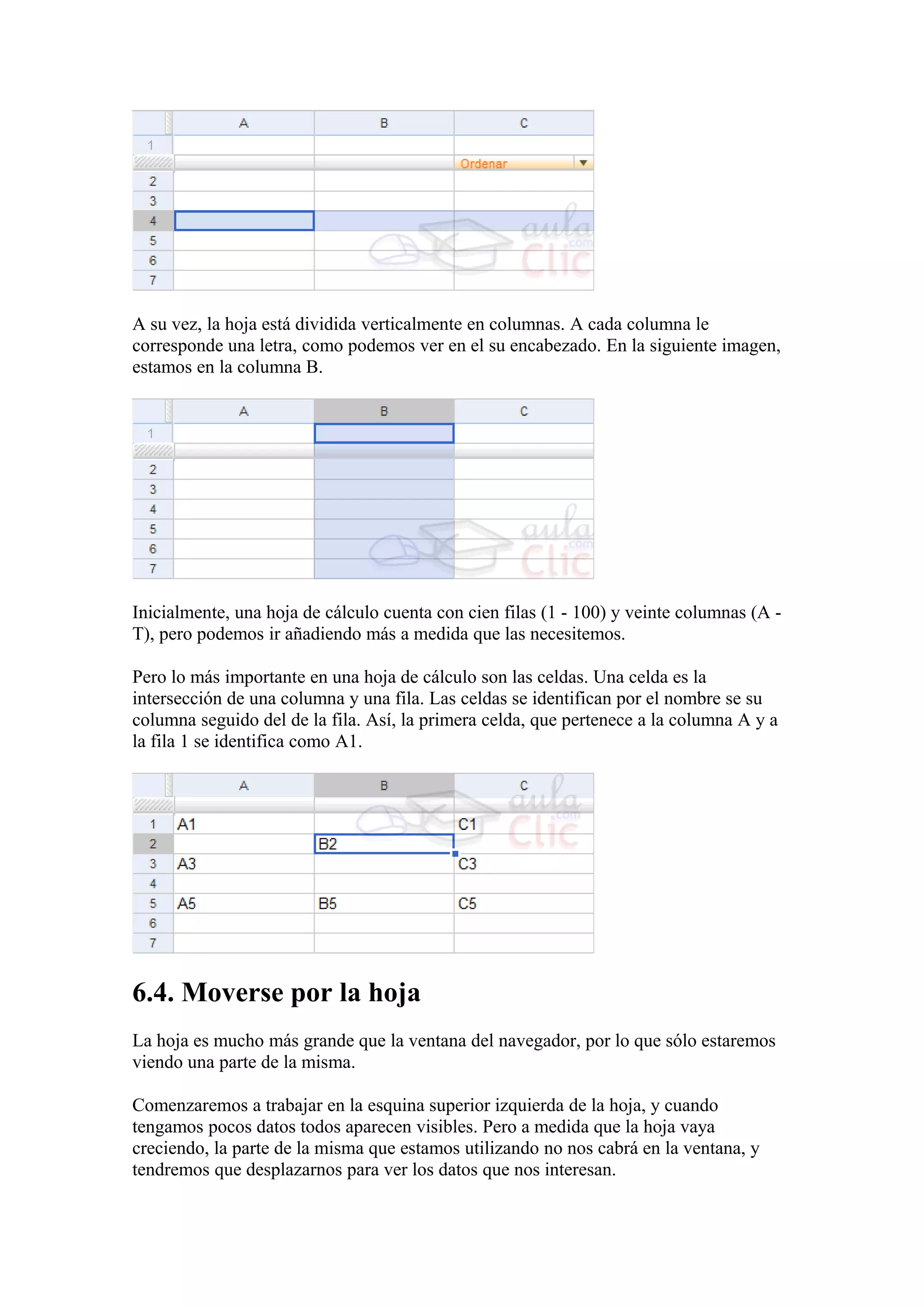 A su vez, la hoja está dividida verticalmente en columnas. A cada columna le
corresponde una letra, como podemos ver en el su encabezado. En la siguiente imagen,
estamos en la columna B.
Inicialmente, una hoja de cálculo cuenta con cien filas (1 - 100) y veinte columnas (A -
T), pero podemos ir añadiendo más a medida que las necesitemos.
Pero lo más importante en una hoja de cálculo son las celdas. Una celda es la
intersección de una columna y una fila. Las celdas se identifican por el nombre se su
columna seguido del de la fila. Así, la primera celda, que pertenece a la columna A y a
la fila 1 se identifica como A1.
6.4. Moverse por la hoja
La hoja es mucho más grande que la ventana del navegador, por lo que sólo estaremos
viendo una parte de la misma.
Comenzaremos a trabajar en la esquina superior izquierda de la hoja, y cuando
tengamos pocos datos todos aparecen visibles. Pero a medida que la hoja vaya
creciendo, la parte de la misma que estamos utilizando no nos cabrá en la ventana, y
tendremos que desplazarnos para ver los datos que nos interesan.
 