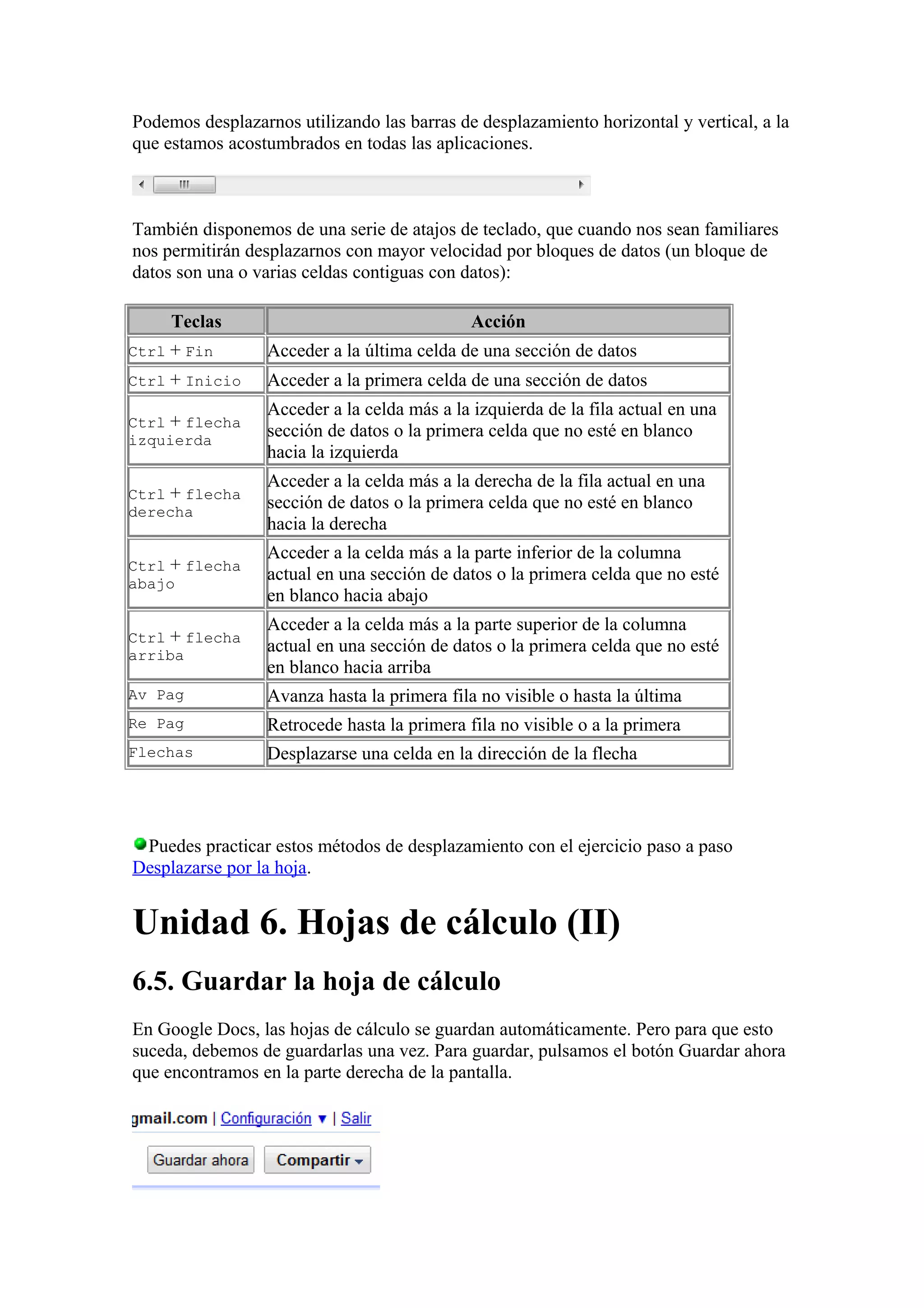 Podemos desplazarnos utilizando las barras de desplazamiento horizontal y vertical, a la
que estamos acostumbrados en todas las aplicaciones.
También disponemos de una serie de atajos de teclado, que cuando nos sean familiares
nos permitirán desplazarnos con mayor velocidad por bloques de datos (un bloque de
datos son una o varias celdas contiguas con datos):
Teclas Acción
Ctrl + Fin Acceder a la última celda de una sección de datos
Ctrl + Inicio Acceder a la primera celda de una sección de datos
Ctrl + flecha
izquierda
Acceder a la celda más a la izquierda de la fila actual en una
sección de datos o la primera celda que no esté en blanco
hacia la izquierda
Ctrl + flecha
derecha
Acceder a la celda más a la derecha de la fila actual en una
sección de datos o la primera celda que no esté en blanco
hacia la derecha
Ctrl + flecha
abajo
Acceder a la celda más a la parte inferior de la columna
actual en una sección de datos o la primera celda que no esté
en blanco hacia abajo
Ctrl + flecha
arriba
Acceder a la celda más a la parte superior de la columna
actual en una sección de datos o la primera celda que no esté
en blanco hacia arriba
Av Pag Avanza hasta la primera fila no visible o hasta la última
Re Pag Retrocede hasta la primera fila no visible o a la primera
Flechas Desplazarse una celda en la dirección de la flecha
Puedes practicar estos métodos de desplazamiento con el ejercicio paso a paso
Desplazarse por la hoja.
Unidad 6. Hojas de cálculo (II)
6.5. Guardar la hoja de cálculo
En Google Docs, las hojas de cálculo se guardan automáticamente. Pero para que esto
suceda, debemos de guardarlas una vez. Para guardar, pulsamos el botón Guardar ahora
que encontramos en la parte derecha de la pantalla.
 