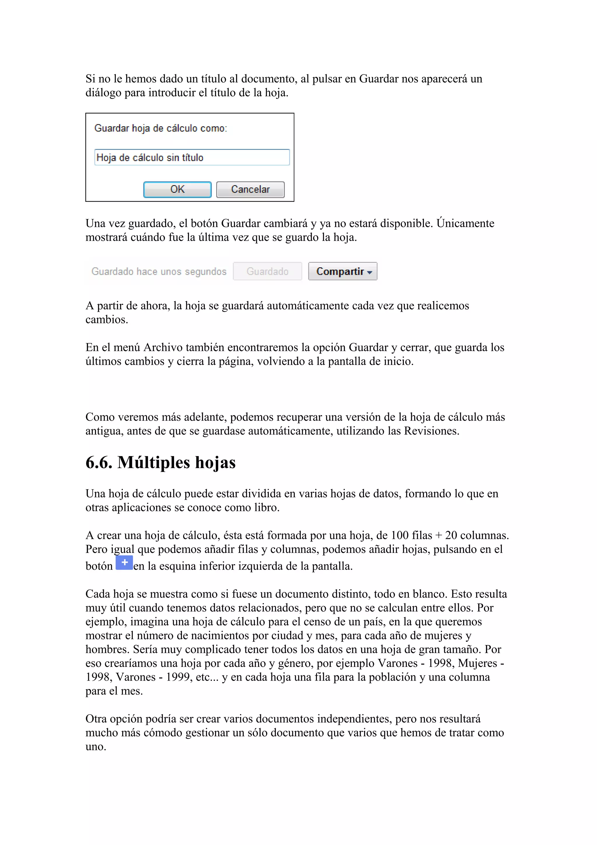 Si no le hemos dado un título al documento, al pulsar en Guardar nos aparecerá un
diálogo para introducir el título de la hoja.
Una vez guardado, el botón Guardar cambiará y ya no estará disponible. Únicamente
mostrará cuándo fue la última vez que se guardo la hoja.
A partir de ahora, la hoja se guardará automáticamente cada vez que realicemos
cambios.
En el menú Archivo también encontraremos la opción Guardar y cerrar, que guarda los
últimos cambios y cierra la página, volviendo a la pantalla de inicio.
Como veremos más adelante, podemos recuperar una versión de la hoja de cálculo más
antigua, antes de que se guardase automáticamente, utilizando las Revisiones.
6.6. Múltiples hojas
Una hoja de cálculo puede estar dividida en varias hojas de datos, formando lo que en
otras aplicaciones se conoce como libro.
A crear una hoja de cálculo, ésta está formada por una hoja, de 100 filas + 20 columnas.
Pero igual que podemos añadir filas y columnas, podemos añadir hojas, pulsando en el
botón en la esquina inferior izquierda de la pantalla.
Cada hoja se muestra como si fuese un documento distinto, todo en blanco. Esto resulta
muy útil cuando tenemos datos relacionados, pero que no se calculan entre ellos. Por
ejemplo, imagina una hoja de cálculo para el censo de un país, en la que queremos
mostrar el número de nacimientos por ciudad y mes, para cada año de mujeres y
hombres. Sería muy complicado tener todos los datos en una hoja de gran tamaño. Por
eso crearíamos una hoja por cada año y género, por ejemplo Varones - 1998, Mujeres -
1998, Varones - 1999, etc... y en cada hoja una fila para la población y una columna
para el mes.
Otra opción podría ser crear varios documentos independientes, pero nos resultará
mucho más cómodo gestionar un sólo documento que varios que hemos de tratar como
uno.
 