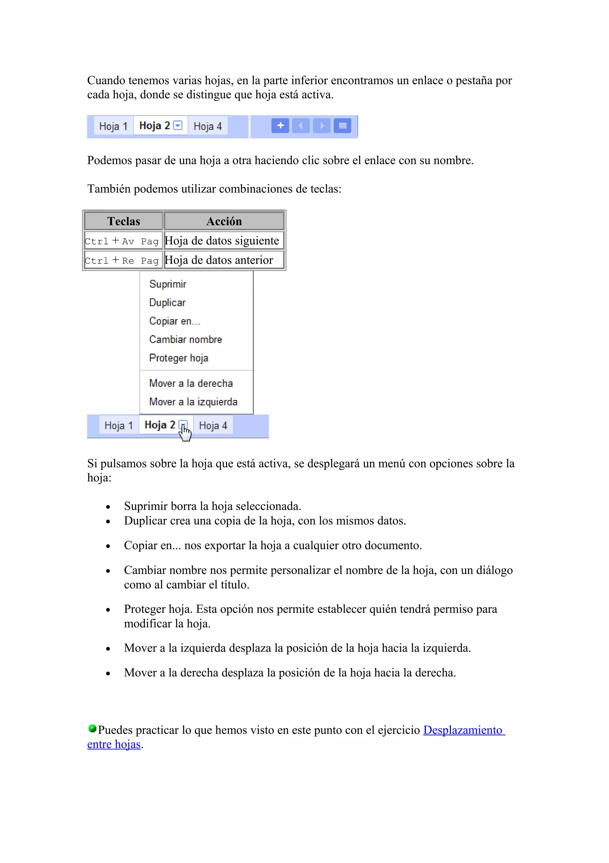 Cuando tenemos varias hojas, en la parte inferior encontramos un enlace o pestaña por
cada hoja, donde se distingue que hoja está activa.
Podemos pasar de una hoja a otra haciendo clic sobre el enlace con su nombre.
También podemos utilizar combinaciones de teclas:
Teclas Acción
Ctrl + Av Pag Hoja de datos siguiente
Ctrl + Re Pag Hoja de datos anterior
Si pulsamos sobre la hoja que está activa, se desplegará un menú con opciones sobre la
hoja:
• Suprimir borra la hoja seleccionada.
• Duplicar crea una copia de la hoja, con los mismos datos.
• Copiar en... nos exportar la hoja a cualquier otro documento.
• Cambiar nombre nos permite personalizar el nombre de la hoja, con un diálogo
como al cambiar el título.
• Proteger hoja. Esta opción nos permite establecer quién tendrá permiso para
modificar la hoja.
• Mover a la izquierda desplaza la posición de la hoja hacia la izquierda.
• Mover a la derecha desplaza la posición de la hoja hacia la derecha.
Puedes practicar lo que hemos visto en este punto con el ejercicio Desplazamiento
entre hojas.
 