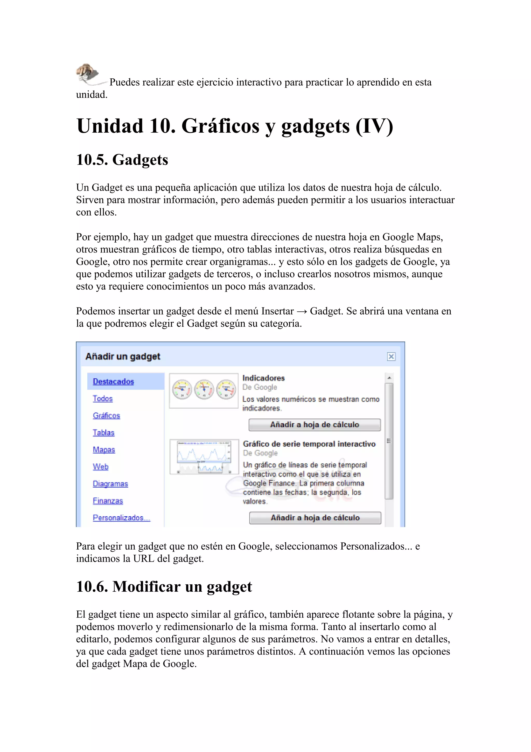 Puedes realizar este ejercicio interactivo para practicar lo aprendido en esta
unidad.
Unidad 10. Gráficos y gadgets (IV)
10.5. Gadgets
Un Gadget es una pequeña aplicación que utiliza los datos de nuestra hoja de cálculo.
Sirven para mostrar información, pero además pueden permitir a los usuarios interactuar
con ellos.
Por ejemplo, hay un gadget que muestra direcciones de nuestra hoja en Google Maps,
otros muestran gráficos de tiempo, otro tablas interactivas, otros realiza búsquedas en
Google, otro nos permite crear organigramas... y esto sólo en los gadgets de Google, ya
que podemos utilizar gadgets de terceros, o incluso crearlos nosotros mismos, aunque
esto ya requiere conocimientos un poco más avanzados.
Podemos insertar un gadget desde el menú Insertar → Gadget. Se abrirá una ventana en
la que podremos elegir el Gadget según su categoría.
Para elegir un gadget que no estén en Google, seleccionamos Personalizados... e
indicamos la URL del gadget.
10.6. Modificar un gadget
El gadget tiene un aspecto similar al gráfico, también aparece flotante sobre la página, y
podemos moverlo y redimensionarlo de la misma forma. Tanto al insertarlo como al
editarlo, podemos configurar algunos de sus parámetros. No vamos a entrar en detalles,
ya que cada gadget tiene unos parámetros distintos. A continuación vemos las opciones
del gadget Mapa de Google.
 