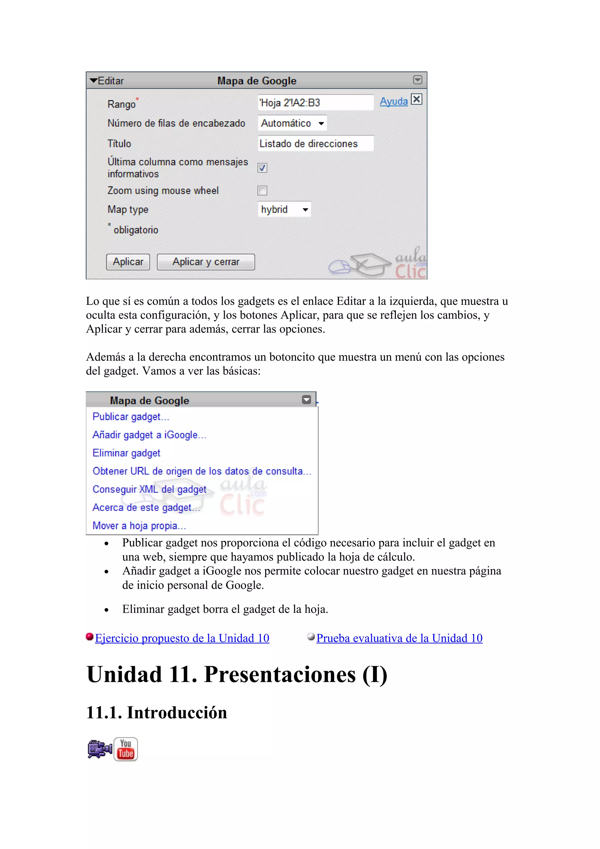 Lo que sí es común a todos los gadgets es el enlace Editar a la izquierda, que muestra u
oculta esta configuración, y los botones Aplicar, para que se reflejen los cambios, y
Aplicar y cerrar para además, cerrar las opciones.
Además a la derecha encontramos un botoncito que muestra un menú con las opciones
del gadget. Vamos a ver las básicas:
• Publicar gadget nos proporciona el código necesario para incluir el gadget en
una web, siempre que hayamos publicado la hoja de cálculo.
• Añadir gadget a iGoogle nos permite colocar nuestro gadget en nuestra página
de inicio personal de Google.
• Eliminar gadget borra el gadget de la hoja.
Ejercicio propuesto de la Unidad 10 Prueba evaluativa de la Unidad 10
Unidad 11. Presentaciones (I)
11.1. Introducción
 