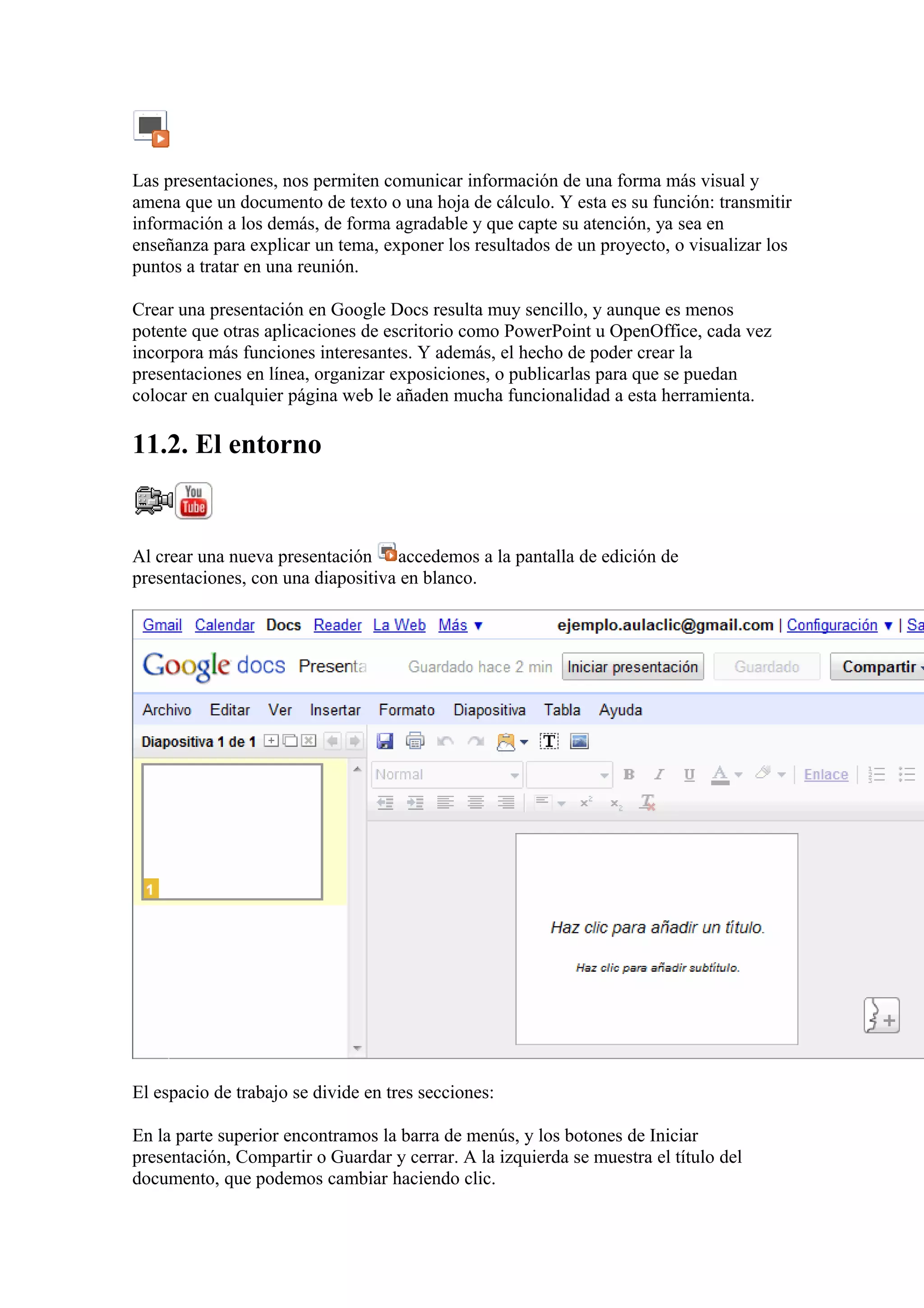 Las presentaciones, nos permiten comunicar información de una forma más visual y
amena que un documento de texto o una hoja de cálculo. Y esta es su función: transmitir
información a los demás, de forma agradable y que capte su atención, ya sea en
enseñanza para explicar un tema, exponer los resultados de un proyecto, o visualizar los
puntos a tratar en una reunión.
Crear una presentación en Google Docs resulta muy sencillo, y aunque es menos
potente que otras aplicaciones de escritorio como PowerPoint u OpenOffice, cada vez
incorpora más funciones interesantes. Y además, el hecho de poder crear la
presentaciones en línea, organizar exposiciones, o publicarlas para que se puedan
colocar en cualquier página web le añaden mucha funcionalidad a esta herramienta.
11.2. El entorno
Al crear una nueva presentación accedemos a la pantalla de edición de
presentaciones, con una diapositiva en blanco.
El espacio de trabajo se divide en tres secciones:
En la parte superior encontramos la barra de menús, y los botones de Iniciar
presentación, Compartir o Guardar y cerrar. A la izquierda se muestra el título del
documento, que podemos cambiar haciendo clic.
 