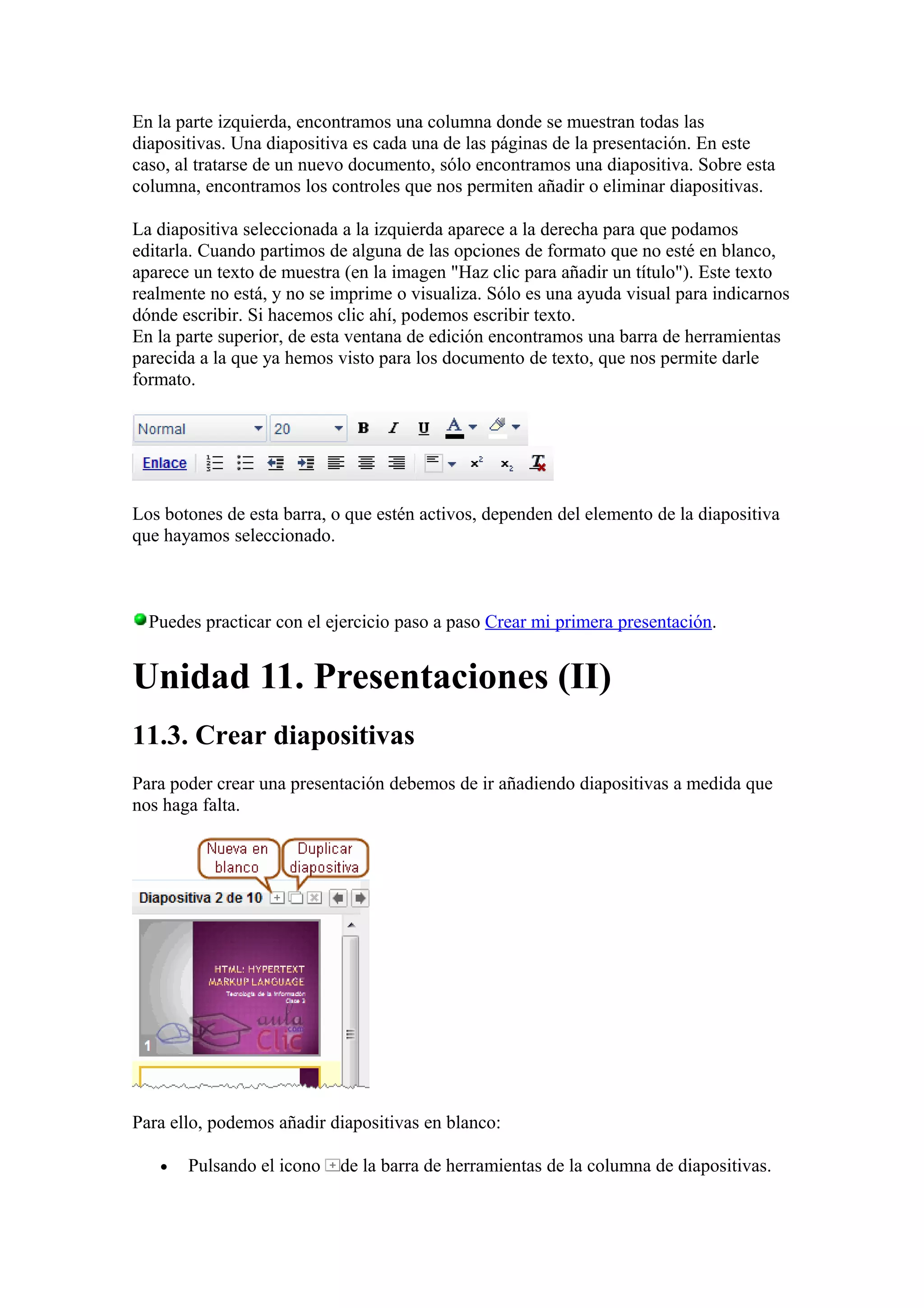 En la parte izquierda, encontramos una columna donde se muestran todas las
diapositivas. Una diapositiva es cada una de las páginas de la presentación. En este
caso, al tratarse de un nuevo documento, sólo encontramos una diapositiva. Sobre esta
columna, encontramos los controles que nos permiten añadir o eliminar diapositivas.
La diapositiva seleccionada a la izquierda aparece a la derecha para que podamos
editarla. Cuando partimos de alguna de las opciones de formato que no esté en blanco,
aparece un texto de muestra (en la imagen "Haz clic para añadir un título"). Este texto
realmente no está, y no se imprime o visualiza. Sólo es una ayuda visual para indicarnos
dónde escribir. Si hacemos clic ahí, podemos escribir texto.
En la parte superior, de esta ventana de edición encontramos una barra de herramientas
parecida a la que ya hemos visto para los documento de texto, que nos permite darle
formato.
Los botones de esta barra, o que estén activos, dependen del elemento de la diapositiva
que hayamos seleccionado.
Puedes practicar con el ejercicio paso a paso Crear mi primera presentación.
Unidad 11. Presentaciones (II)
11.3. Crear diapositivas
Para poder crear una presentación debemos de ir añadiendo diapositivas a medida que
nos haga falta.
Para ello, podemos añadir diapositivas en blanco:
• Pulsando el icono de la barra de herramientas de la columna de diapositivas.
 