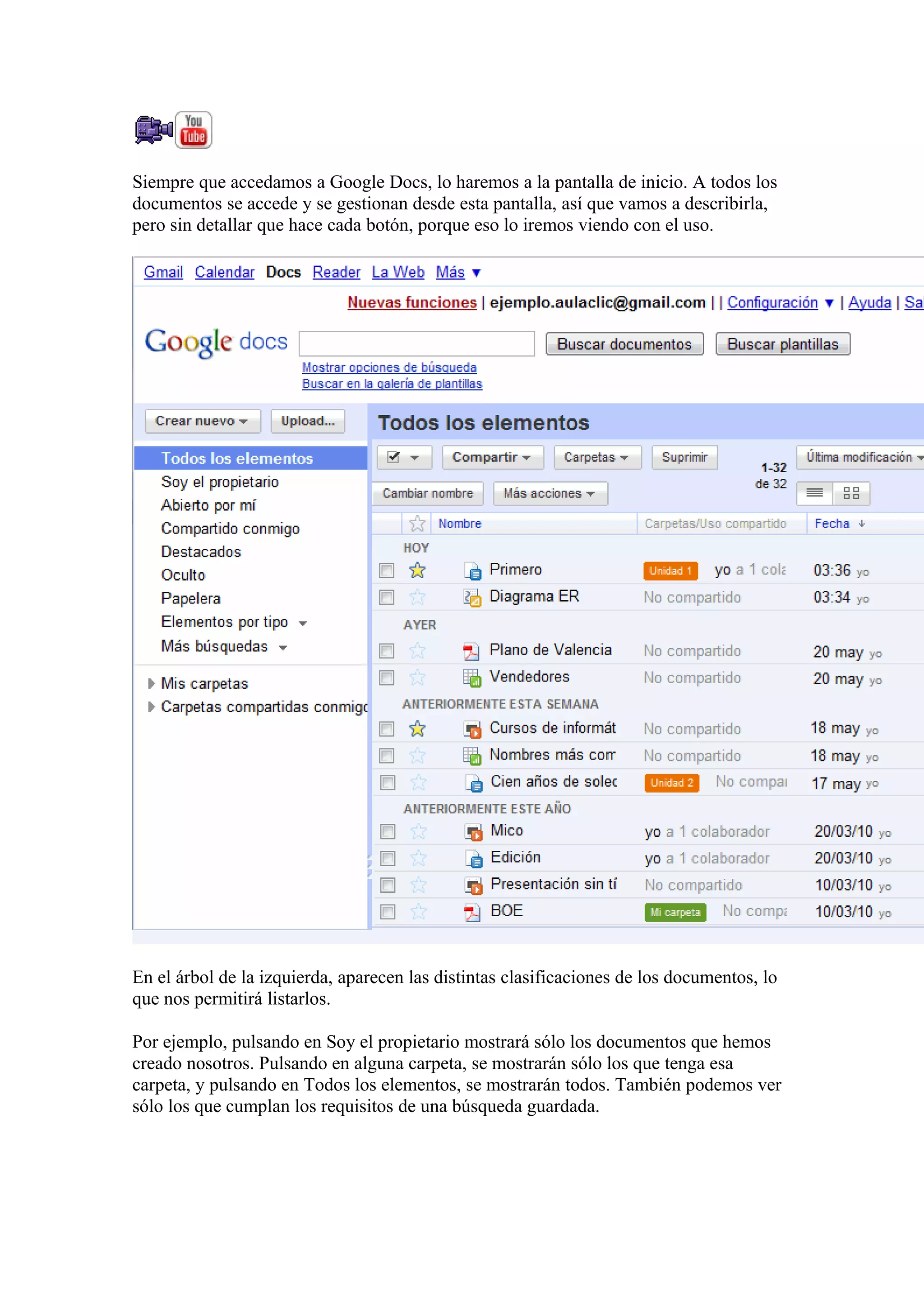 Siempre que accedamos a Google Docs, lo haremos a la pantalla de inicio. A todos los
documentos se accede y se gestionan desde esta pantalla, así que vamos a describirla,
pero sin detallar que hace cada botón, porque eso lo iremos viendo con el uso.
En el árbol de la izquierda, aparecen las distintas clasificaciones de los documentos, lo
que nos permitirá listarlos.
Por ejemplo, pulsando en Soy el propietario mostrará sólo los documentos que hemos
creado nosotros. Pulsando en alguna carpeta, se mostrarán sólo los que tenga esa
carpeta, y pulsando en Todos los elementos, se mostrarán todos. También podemos ver
sólo los que cumplan los requisitos de una búsqueda guardada.
 