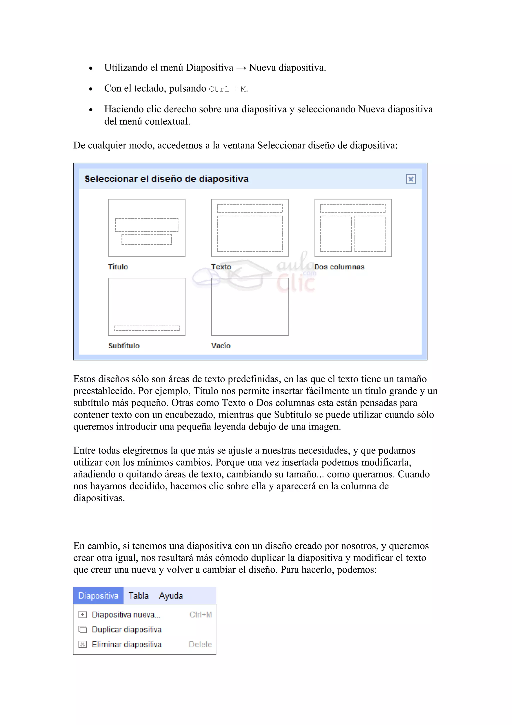 • Utilizando el menú Diapositiva → Nueva diapositiva.
• Con el teclado, pulsando Ctrl + M.
• Haciendo clic derecho sobre una diapositiva y seleccionando Nueva diapositiva
del menú contextual.
De cualquier modo, accedemos a la ventana Seleccionar diseño de diapositiva:
Estos diseños sólo son áreas de texto predefinidas, en las que el texto tiene un tamaño
preestablecido. Por ejemplo, Título nos permite insertar fácilmente un título grande y un
subtítulo más pequeño. Otras como Texto o Dos columnas esta están pensadas para
contener texto con un encabezado, mientras que Subtítulo se puede utilizar cuando sólo
queremos introducir una pequeña leyenda debajo de una imagen.
Entre todas elegiremos la que más se ajuste a nuestras necesidades, y que podamos
utilizar con los mínimos cambios. Porque una vez insertada podemos modificarla,
añadiendo o quitando áreas de texto, cambiando su tamaño... como queramos. Cuando
nos hayamos decidido, hacemos clic sobre ella y aparecerá en la columna de
diapositivas.
En cambio, si tenemos una diapositiva con un diseño creado por nosotros, y queremos
crear otra igual, nos resultará más cómodo duplicar la diapositiva y modificar el texto
que crear una nueva y volver a cambiar el diseño. Para hacerlo, podemos:
 