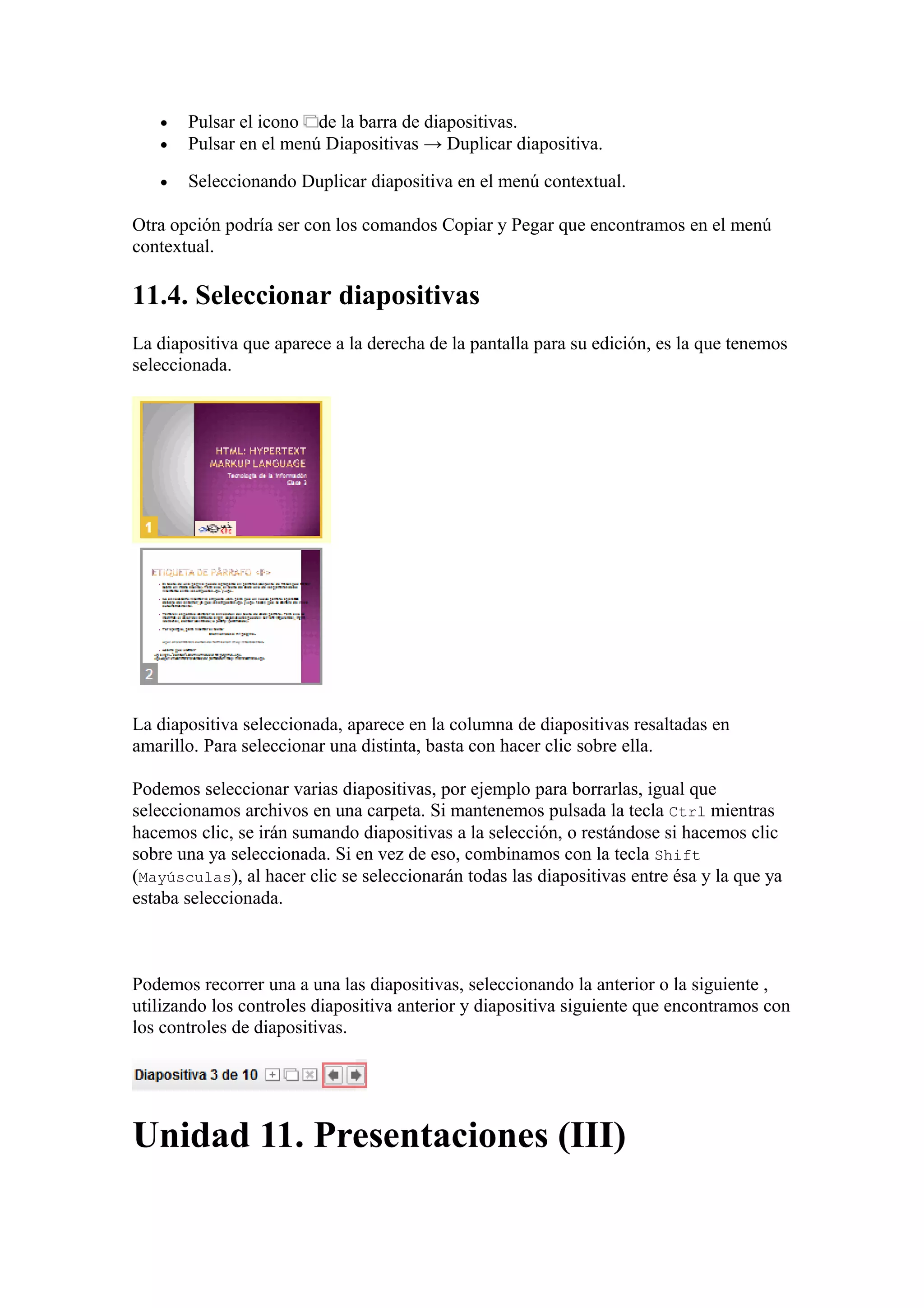 • Pulsar el icono de la barra de diapositivas.
• Pulsar en el menú Diapositivas → Duplicar diapositiva.
• Seleccionando Duplicar diapositiva en el menú contextual.
Otra opción podría ser con los comandos Copiar y Pegar que encontramos en el menú
contextual.
11.4. Seleccionar diapositivas
La diapositiva que aparece a la derecha de la pantalla para su edición, es la que tenemos
seleccionada.
La diapositiva seleccionada, aparece en la columna de diapositivas resaltadas en
amarillo. Para seleccionar una distinta, basta con hacer clic sobre ella.
Podemos seleccionar varias diapositivas, por ejemplo para borrarlas, igual que
seleccionamos archivos en una carpeta. Si mantenemos pulsada la tecla Ctrl mientras
hacemos clic, se irán sumando diapositivas a la selección, o restándose si hacemos clic
sobre una ya seleccionada. Si en vez de eso, combinamos con la tecla Shift
(Mayúsculas), al hacer clic se seleccionarán todas las diapositivas entre ésa y la que ya
estaba seleccionada.
Podemos recorrer una a una las diapositivas, seleccionando la anterior o la siguiente ,
utilizando los controles diapositiva anterior y diapositiva siguiente que encontramos con
los controles de diapositivas.
Unidad 11. Presentaciones (III)
 