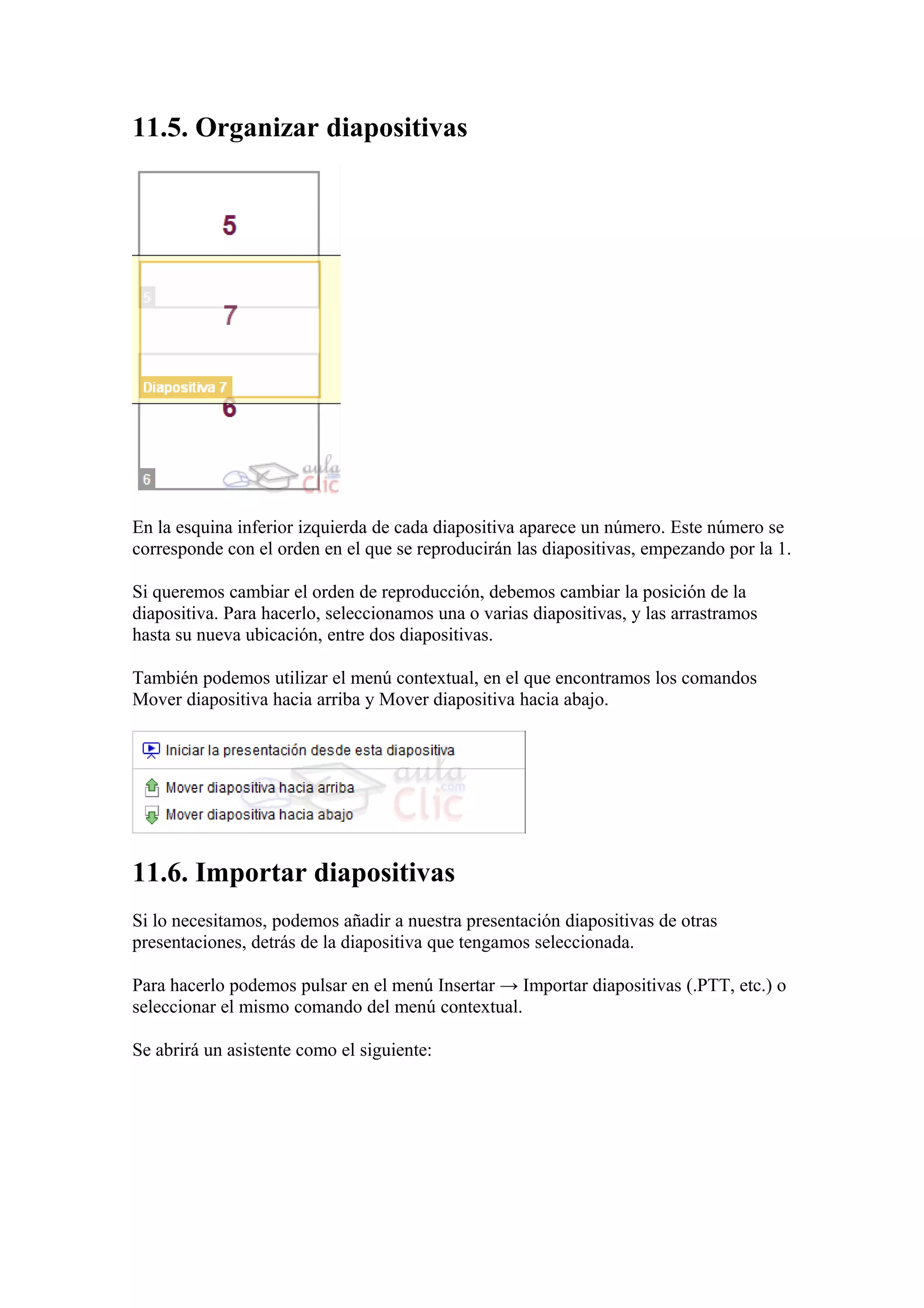11.5. Organizar diapositivas
En la esquina inferior izquierda de cada diapositiva aparece un número. Este número se
corresponde con el orden en el que se reproducirán las diapositivas, empezando por la 1.
Si queremos cambiar el orden de reproducción, debemos cambiar la posición de la
diapositiva. Para hacerlo, seleccionamos una o varias diapositivas, y las arrastramos
hasta su nueva ubicación, entre dos diapositivas.
También podemos utilizar el menú contextual, en el que encontramos los comandos
Mover diapositiva hacia arriba y Mover diapositiva hacia abajo.
11.6. Importar diapositivas
Si lo necesitamos, podemos añadir a nuestra presentación diapositivas de otras
presentaciones, detrás de la diapositiva que tengamos seleccionada.
Para hacerlo podemos pulsar en el menú Insertar → Importar diapositivas (.PTT, etc.) o
seleccionar el mismo comando del menú contextual.
Se abrirá un asistente como el siguiente:
 