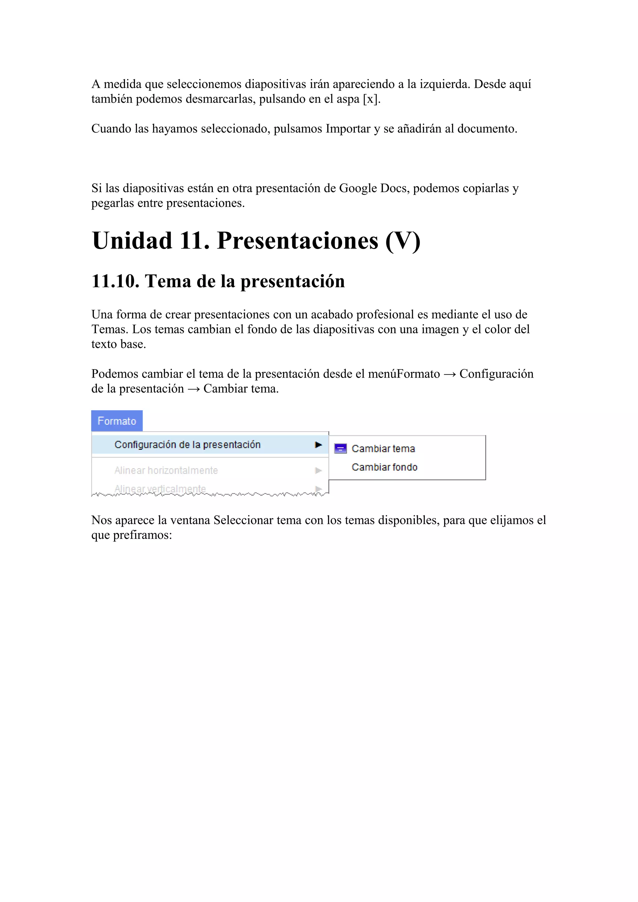 A medida que seleccionemos diapositivas irán apareciendo a la izquierda. Desde aquí
también podemos desmarcarlas, pulsando en el aspa [x].
Cuando las hayamos seleccionado, pulsamos Importar y se añadirán al documento.
Si las diapositivas están en otra presentación de Google Docs, podemos copiarlas y
pegarlas entre presentaciones.
Unidad 11. Presentaciones (V)
11.10. Tema de la presentación
Una forma de crear presentaciones con un acabado profesional es mediante el uso de
Temas. Los temas cambian el fondo de las diapositivas con una imagen y el color del
texto base.
Podemos cambiar el tema de la presentación desde el menúFormato → Configuración
de la presentación → Cambiar tema.
Nos aparece la ventana Seleccionar tema con los temas disponibles, para que elijamos el
que prefiramos:
 