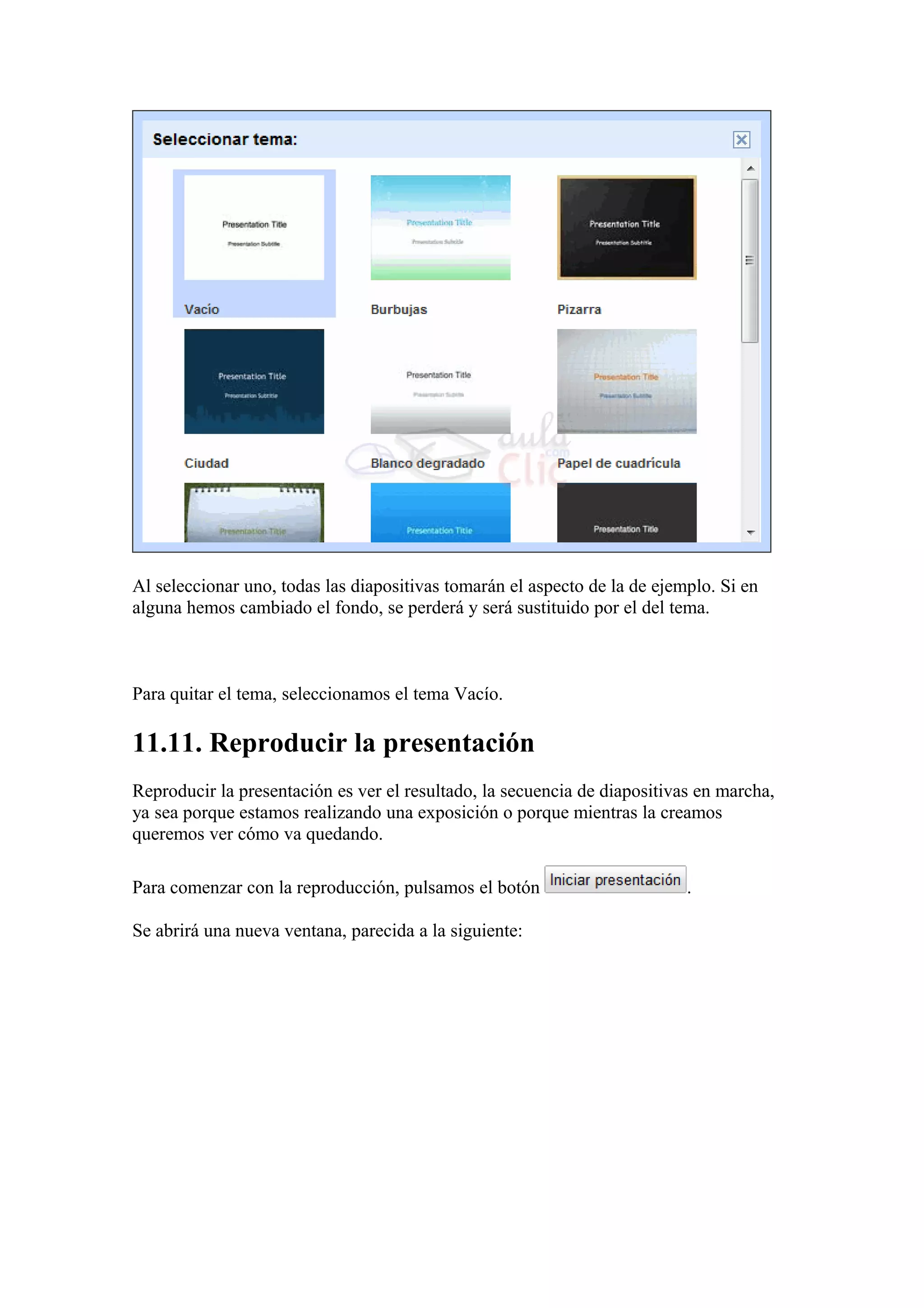Al seleccionar uno, todas las diapositivas tomarán el aspecto de la de ejemplo. Si en
alguna hemos cambiado el fondo, se perderá y será sustituido por el del tema.
Para quitar el tema, seleccionamos el tema Vacío.
11.11. Reproducir la presentación
Reproducir la presentación es ver el resultado, la secuencia de diapositivas en marcha,
ya sea porque estamos realizando una exposición o porque mientras la creamos
queremos ver cómo va quedando.
Para comenzar con la reproducción, pulsamos el botón .
Se abrirá una nueva ventana, parecida a la siguiente:
 