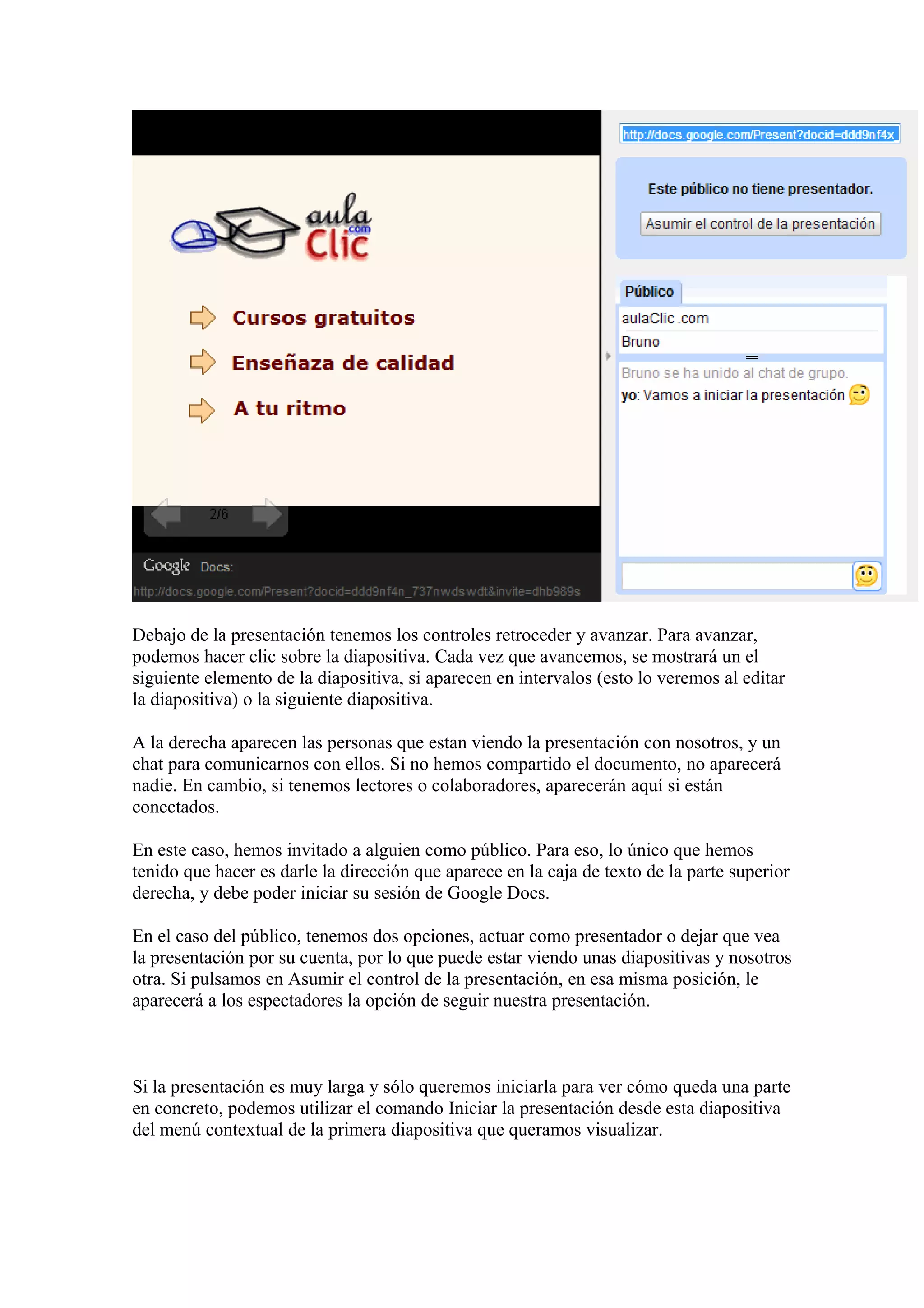 Debajo de la presentación tenemos los controles retroceder y avanzar. Para avanzar,
podemos hacer clic sobre la diapositiva. Cada vez que avancemos, se mostrará un el
siguiente elemento de la diapositiva, si aparecen en intervalos (esto lo veremos al editar
la diapositiva) o la siguiente diapositiva.
A la derecha aparecen las personas que estan viendo la presentación con nosotros, y un
chat para comunicarnos con ellos. Si no hemos compartido el documento, no aparecerá
nadie. En cambio, si tenemos lectores o colaboradores, aparecerán aquí si están
conectados.
En este caso, hemos invitado a alguien como público. Para eso, lo único que hemos
tenido que hacer es darle la dirección que aparece en la caja de texto de la parte superior
derecha, y debe poder iniciar su sesión de Google Docs.
En el caso del público, tenemos dos opciones, actuar como presentador o dejar que vea
la presentación por su cuenta, por lo que puede estar viendo unas diapositivas y nosotros
otra. Si pulsamos en Asumir el control de la presentación, en esa misma posición, le
aparecerá a los espectadores la opción de seguir nuestra presentación.
Si la presentación es muy larga y sólo queremos iniciarla para ver cómo queda una parte
en concreto, podemos utilizar el comando Iniciar la presentación desde esta diapositiva
del menú contextual de la primera diapositiva que queramos visualizar.
 