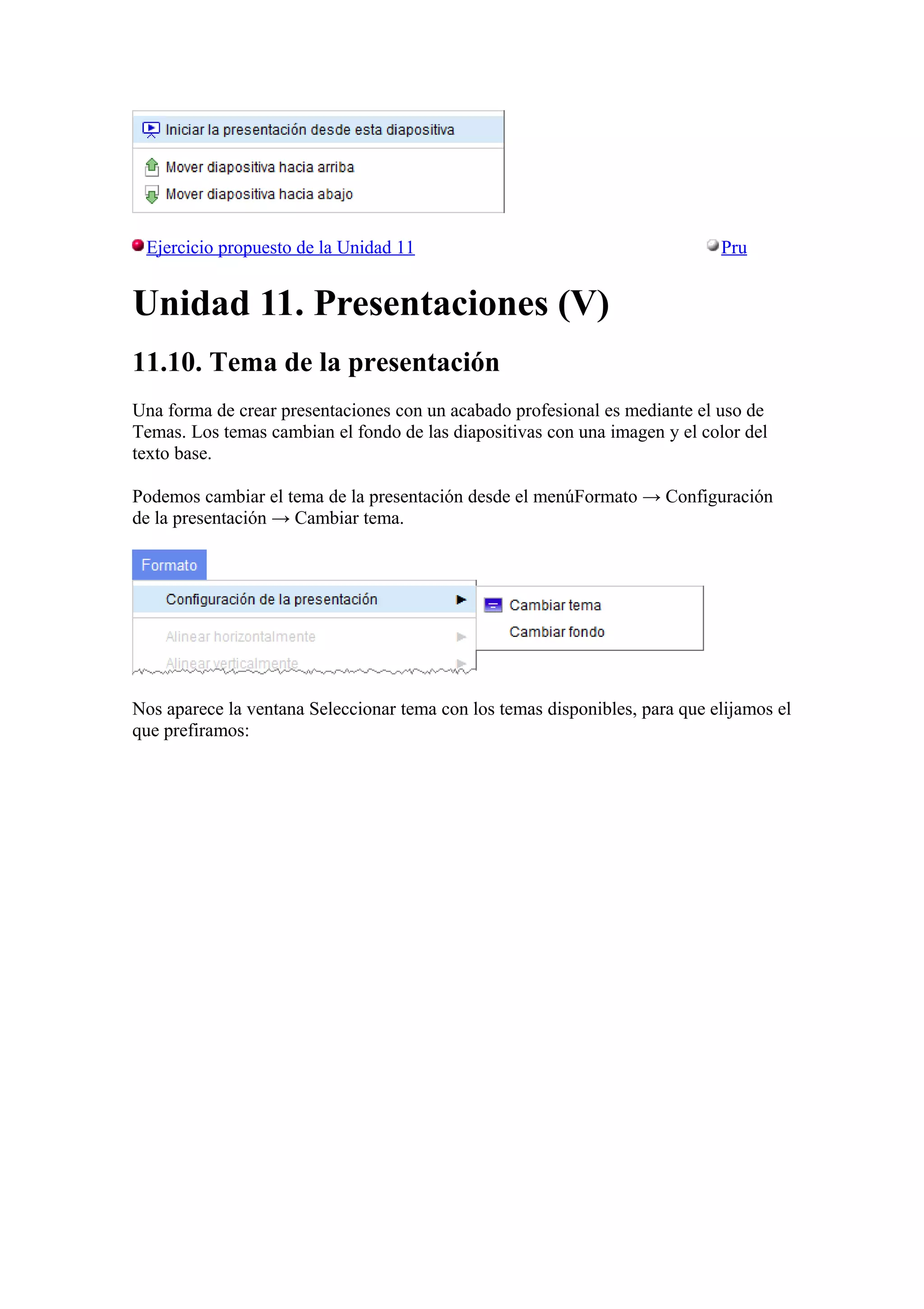 Ejercicio propuesto de la Unidad 11 Pru
Unidad 11. Presentaciones (V)
11.10. Tema de la presentación
Una forma de crear presentaciones con un acabado profesional es mediante el uso de
Temas. Los temas cambian el fondo de las diapositivas con una imagen y el color del
texto base.
Podemos cambiar el tema de la presentación desde el menúFormato → Configuración
de la presentación → Cambiar tema.
Nos aparece la ventana Seleccionar tema con los temas disponibles, para que elijamos el
que prefiramos:
 