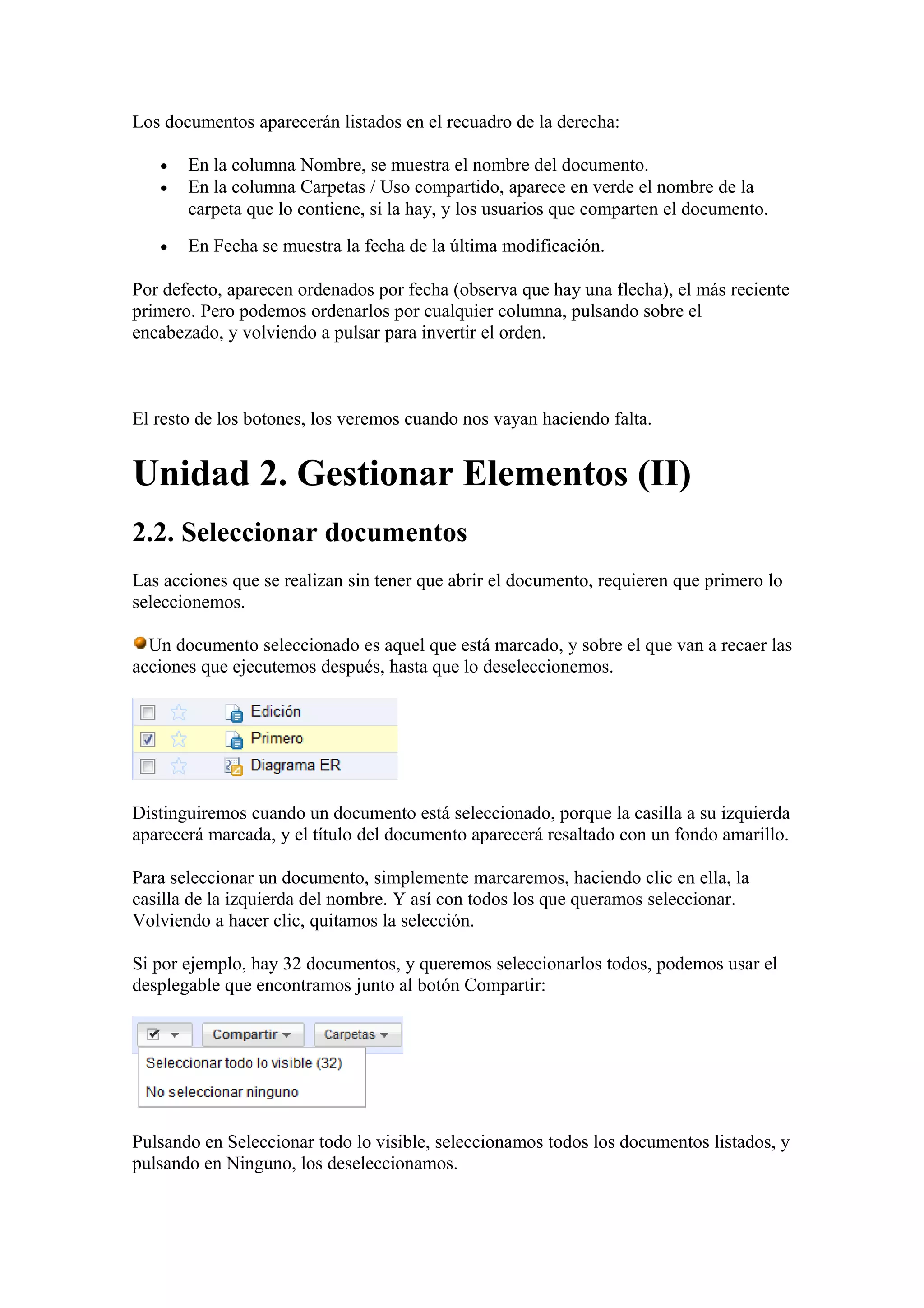 Los documentos aparecerán listados en el recuadro de la derecha:
• En la columna Nombre, se muestra el nombre del documento.
• En la columna Carpetas / Uso compartido, aparece en verde el nombre de la
carpeta que lo contiene, si la hay, y los usuarios que comparten el documento.
• En Fecha se muestra la fecha de la última modificación.
Por defecto, aparecen ordenados por fecha (observa que hay una flecha), el más reciente
primero. Pero podemos ordenarlos por cualquier columna, pulsando sobre el
encabezado, y volviendo a pulsar para invertir el orden.
El resto de los botones, los veremos cuando nos vayan haciendo falta.
Unidad 2. Gestionar Elementos (II)
2.2. Seleccionar documentos
Las acciones que se realizan sin tener que abrir el documento, requieren que primero lo
seleccionemos.
Un documento seleccionado es aquel que está marcado, y sobre el que van a recaer las
acciones que ejecutemos después, hasta que lo deseleccionemos.
Distinguiremos cuando un documento está seleccionado, porque la casilla a su izquierda
aparecerá marcada, y el título del documento aparecerá resaltado con un fondo amarillo.
Para seleccionar un documento, simplemente marcaremos, haciendo clic en ella, la
casilla de la izquierda del nombre. Y así con todos los que queramos seleccionar.
Volviendo a hacer clic, quitamos la selección.
Si por ejemplo, hay 32 documentos, y queremos seleccionarlos todos, podemos usar el
desplegable que encontramos junto al botón Compartir:
Pulsando en Seleccionar todo lo visible, seleccionamos todos los documentos listados, y
pulsando en Ninguno, los deseleccionamos.
 